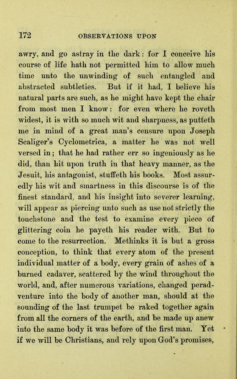 awry, and go astray in the dark: for I conceive his course of life hath not permitted him to allow much time unto the unwinding of such entangled and abstracted subtleties. But if it had, I believe his natural parts are such, as he might have kept the chair from most men I know: for even where he roveth widest, it is with so much wit and sharpness, as putteth me in mind of a great man's censure upon Joseph Scaliger's Cyclometrica, a matter he was not well versed in; that he had rather err so ingeniously as lie did, than hit upon truth in that heavy manner, as the Jesuit, his antagonist, stuffeth his books. Most assur- edly his wit and smartness in this discourse is of the finest standard, and his insight into severer learning, will appear as piercing unto such as use not strictly the touchstone and the test to examine every piece of glittering coin he payeth his reader with. But to come to the resurrection. Methinks it is but a gross conception, to think that every atom of the present individual matter of a body, every grain of ashes of a burned cadaver, scattered by the wind throughout the world, and, after numerous variations, changed perad- venture into the body of another man, should at the sounding of the last trumpet be raked together again from all the corners of the earth, and be made up anew into the same body it was before of the first man. Tet if we will be Christians, and rely upon God's promises,