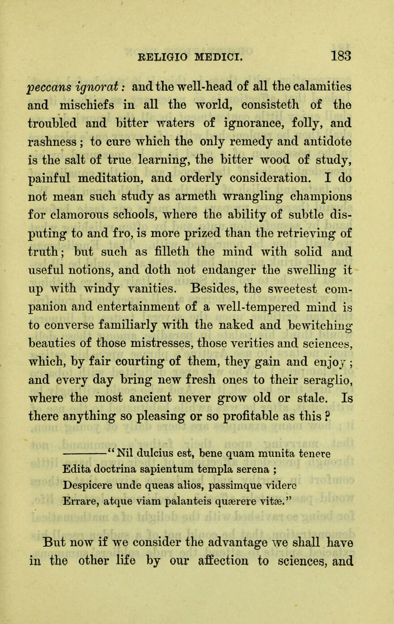 peccans ignorat: and the well-head of all the calamities and mischiefs in all the world, consisteth of the troubled and bitter waters of ignorance, folly, and rashness ; to cure which the only remedy and antidote is the salt of true learning, the bitter wood of study, painful meditation, and orderly consideration. I do not mean such study as armeth wrangling champions for clamorous schools, where the ability of subtle dis- puting to and fro, is more prized than the retrieving of truth; but such as filleth the mind with solid and useful notions, and doth not endanger the swelling it up with windy vanities. Besides, the sweetest com- panion and entertainment of a well-tempered mind is to converse familiarly with the naked and bewitching beauties of those mistresses, those verities and sciences, which, by fair courting of them, they gain and enjoy ; and every day bring new fresh ones to their seraglio, where the most ancient never grow old or stale. Is there anything so pleasing or so profitable as this ? Nil dulcius est, bene quam munita tenere Edita doctrina sapientum templa serena ; Despicere unde queas alios, passimque videre Errare, atque viam palanteis quaerere vitse. But now if we consider the advantage we shall have in the other life by our affection to sciences, and