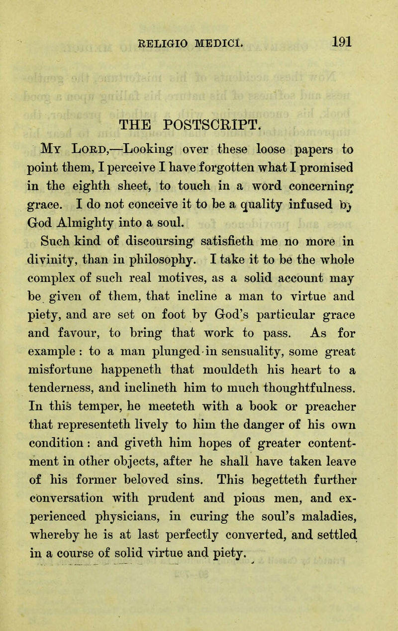THE POSTSCRIPT. My Lord,—Looking over these loose papers to point them, I perceive I have forgotten what I promised in the eighth sheet, to touch in a word concerning grace. I do not conceive it to be a quality infused b} God Almighty into a soul. Such kind of discoursing satisfieth me no more in divinity, than in philosophy. I take it to be the whole complex of such real motives, as a solid account may be given of them, that incline a man to virtue and piety, and are set on foot by God's particular grace and favour, to bring that work to pass. As for example: to a man plunged in sensuality, some great misfortune happeneth that mouldeth his heart to a tenderness, and inclineth him to much thoughtfulness. In this temper, he meeteth with a book or preacher that representeth lively to him the danger of his own condition: and giveth him hopes of greater content- ment in other objects, after he shall have taken leave of his former beloved sins. This begetteth further conversation with prudent and pious men, and ex- perienced physicians, in curing the soul's maladies, whereby he is at last perfectly converted, and settled, in a course of solid virtue and piety.