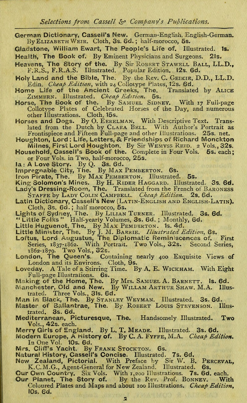 German Dictionary, Cassell's New. German-English, English-German. By Elizabeth Weir. Cloth, 3s. 6d.; half-morocco, 5s. Gladstone, William Ewart, The People's Life of. Illustrated. Is. Health, The Book of. By Eminent Physicians and Surgeons. 21s. Heavens, The Story of the. By Sir Robecrt Stawell Ball, LL.D., F.R.S., F.R.A.S. Illustrated. Popular Edition. 12s. 6d. Holy Land and the Bible, The. By the Rev. C. Geikie, D.D., LL.D. Edin. Cheap Edition, with 24 Collotype Plates, 12s. 6d. , Home Life of the Ancient Greeks, The. Translated by Alice Zimmern. Illustrated. Cheap Edition. 5s. Horse, The Book of the. By Samuel Sidney. With 17 Full-page Collotype Plates of Celebrated Horses of the Day, and numerous other Illustrations. Cloth, 15s. Horses and Dogs. By O. Eerelman. With Descriptive Text. Trans- lated from the Dutch by Clara Bell. With Author's Portrait as Frontispiece and Fifteen Full-page and other Illustrations. 25s. net. Houghton, Lord : Life, Letters, & Friendships of Richard Monckton iViiines, First Lord Houghton. By Sir Wemyss Retd. 2 Vols., 32s. Household, Cassell's Book of the. Complete in Four Vols. 5s. each; or Four Vols, in Two, half-morocco, 25s. la: A Love Story. By Q. 3s. 6d. Impregnable City, The. By Max Pemberton. 6s. Iron Pirate, The. By Max Pemberton. Illustrated. 5s. King Solomon's Mines. By H. Rider Haggard. Illustrated. 3s. 6d. Lady's Dressing-Room, The. Translated from the French of Baroness Staffe by Lady Colin Campbell. Cheap Edition. 2s. 6d. Latin Dictionary, Cassell's New (Latin-English and English-Latin). Cloth, 3s. 6d.; half morocco, 5s. Lights of Sydney, The. By Lilian Turner. Illustrated. 3s. 6d.  Little Folks  Half-yearly Volumes, 3s. 6d. ; Monthly, 6d. Little Huguenot, The. By Max Pemberton. 1s. 4d. Little Minister, The. By J. M. Barkie. Illustrated Edition, 6s. Loftus, Lord Augustus, The Diplomatic Reminiscences of. First Series, 1837-1862. With Portrait. Two Vols., 32s. Second Series, 1862-1879. Two Vols., 32s. London, The Queen's. Containing nearly 400 Exquisite Views of London and its Environs. Cloth, 9s. Loveday. A Tale of a Stirring Time. By A. E. Wickham. With Eight Full-page Illustrations. 6s. Asking of the Home, The. By Mrs. Samuel A. Barnett. Is. 6d. Manchester, Old and New. By Willam Arthur Shaw. M.A. Illus- trated. Three Vols., 31s. 6d. Man in Black, The. By Stanley Weyman. Illustrated. 3s. 6d. Master of Ballantrae, The. By Robert Louis Stevenson. Illus- trated. 3s. 6d. Mediterranean, Picturesque, The. Handsomely Illustrated. Two Vols., 42s. each. Merry Girls of England. By L. T. Meade. Illustrated. 3s. 6d. Modern Europe, A History of. By C. A. Fyffe, M.A. Cheap Edition. In One Vol. 10s. 6d. Mrs. Cliffs Yacht. By Frank Stockton. 6s. Natural History, Cassell's Concise. Illustrated. 7s. 6d. New Zealand, Pictorial. With Preface by Sir W. B. Perceval, K.CM.G., Agent-General for New Zealand. Illustrated. 6s. Our Own Country. Six Vols. With 1,200 Illustrations. 7s. 6d. each. Our Planet, The Story of. By the Rev. Prof. Bonney. With Coloured Plates and Maps and about 100 Illustrations. Cheap Edition, 10s. 6d.