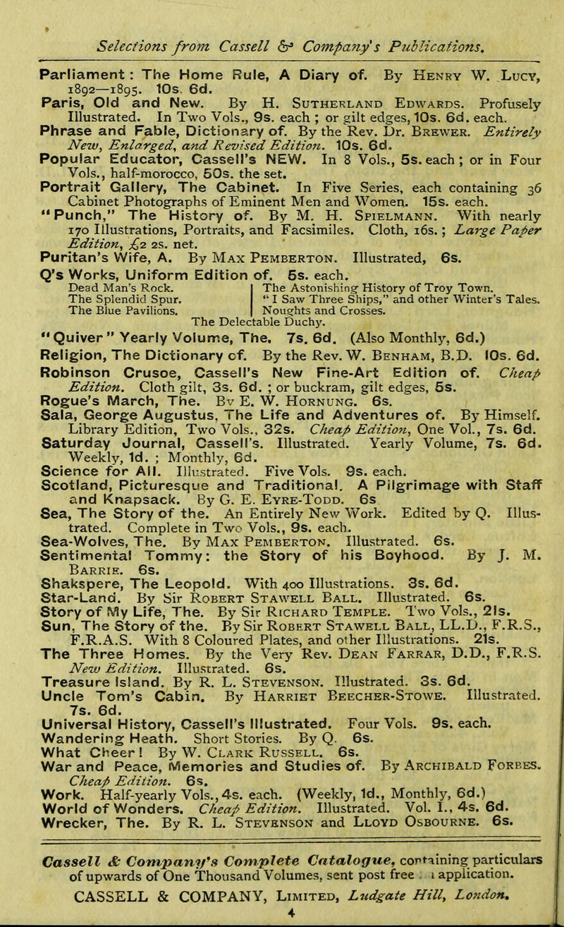 Parliament : The Home Rule, A Diary of. By Henry W. Lucy, 1892—1895. 10s. 6d. Paris, Old and New. By H. Sutherland Edwards. Profusely Illustrated. In Two Vols., 9s. each ; or gilt edges, 10s. 6d. each. Phrase and Fable, Dictionary of. By the Rev. Dr. Brewer. Entirely New, Enlarged, and Revised Edition. 10s. 6d. Popular Educator, Cassell's NEW. In 8 Vols., 5s. each; or in Four Vols., half-morocco, 50s. the set. Portrait Gallery, The Cabinet. In Five Series, each containing 36 Cabinet Photographs of Eminent Men and Women. 15s. each. Punch, The History of. By M. H. Spielmann. With nearly 170 Illustrations, Portraits, and Facsimiles. Cloth, 16s.; Large Paper Edition, £2 2s. net. Puritan's Wife, A. By Max Pemberton. Illustrated, 6s. Q's Works, Uniform Edition of. 5s. each. Dead Man's Rock. I The Astonishing'History of Troy Town. The Splendid Spur.  I Saw Three Ships, and other Winter's Tales. The Blue Pavilions. | Noughts and Crosses. The Delectable Duchy. Quiver  Yearly Volume, The. 7s. 6d. (Also Monthly, 6d.) Religion, The Dictionary of. By the Rev. W. Benham, B.D. 10s. 6d. Robinson Crusoe, Cassell's New Fine-Art Edition of. Cheap Edition. Cloth gilt, 3s. 6d. ; or buckram, gilt edges, 5s. Rogue's March, The. Bv E. W. Hornung. 6s. Sala, George Augustus. The Life and Adventures of. By Himself. Library Edition, Two Vols., 32s. Cheap Edition, One Vol., 7s. 6d. Saturday Journal, Cassell's. Illustrated. Yearly Volume, 7s. 6d. Weekly, 1d. ; Monthly, 6d. Science for All. Illustrated. Five Vols. 9s. each. Scotland, Picturesque and Traditional. A Pilgrimage with Staff and Knapsack. By G. E. Eyre-Todd. 6s Sea, The Story of the. An Entirely New Work. Edited by Q. Illus- trated. Complete in Two Vols., 9s. each. Sea-Wolves, The. By Max Pemberton. Illustrated. 6s. Sentimental Tommy: the Story of his Boyhood. By J. M. Barrie. 6s. Shakspere, The Leopold. With 400 Illustrations. 3s. 6d. Star-Land. By Sir Robert Stawell Ball. Illustrated. 6s. Story of fViy Life, The. By Sir Richard Temple. Two Vols., 21s. Sun, The Story of the. By Sir Robert Stawell Ball, LL.D., F.R.S., F.R.A.S. With 8 Coloured Plates, and other Illustrations. 21s. The Three Homes. By the Very Rev. Dean Farrar, D.D., F.R.S. New Edition. Illustrated. 6s. Treasure Island. By R. L. Stevenson. Illustrated. 3s. 6d. Uncle Tom's Cabin. By Harriet Beecher-Stowe. Illustrated. 7s. 6d. Universal History, Cassell's Illustrated. Four Vols. 9s. each. Wandering Heath. Short Stories. By Q. 6s. What Cheer ! By W. Clark Russell. 6s. War and Peace, Memories and Studies of. By Archibald Forbes. Cheap Edition. 6s. Work. Half-yearly Vols., 4s. each. (Weekly, 1d., Monthly, 6d.) World of Wonders. Cheap Edition. Illustrated. Vol. I., 4s. 6d. Wrecker, The. By R. L. Stevenson and Lloyd Osbourne. 6s. Cassell & Company's Complete Catalogue, containing particulars of upwards of One Thousand Volumes, sent post free 1 application. CASSELL & COMPANY, Limited, Ludgate Hill, London.