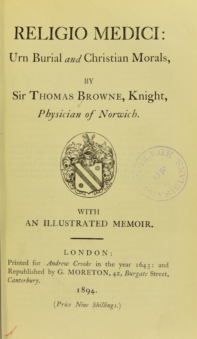 RELIGIO MEDICI: Urn Burial and Christian Morals, BY Sir Thomas Browne, Knight, t/ Physician of Norwich, WITH AN ILLUSTRATED MEMOIR. LONDON: Printed for Andrew Crooke in the year 1643: and Republished by G. MORETON, 42, Burgate Street, Canterbury. 1894. {Price Nine Shillings.)