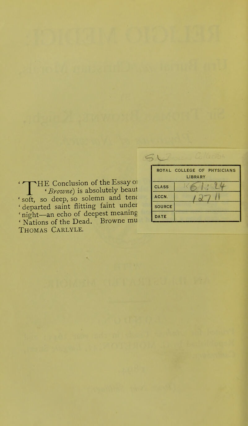 THE Conclusion of the Essay oi ' Browne) is absolutely beaul ' soft, so deep, so solemn and ten( 'departed saint flitting faint under ' night—an echo of deepest meaning * Nations of the Dead. Browne mu Thomas Carlyle. ROYAL COLLEGE OF PHYSICIANS LIBRARY CLASS ACCN. —m-^— SOURCE DATE