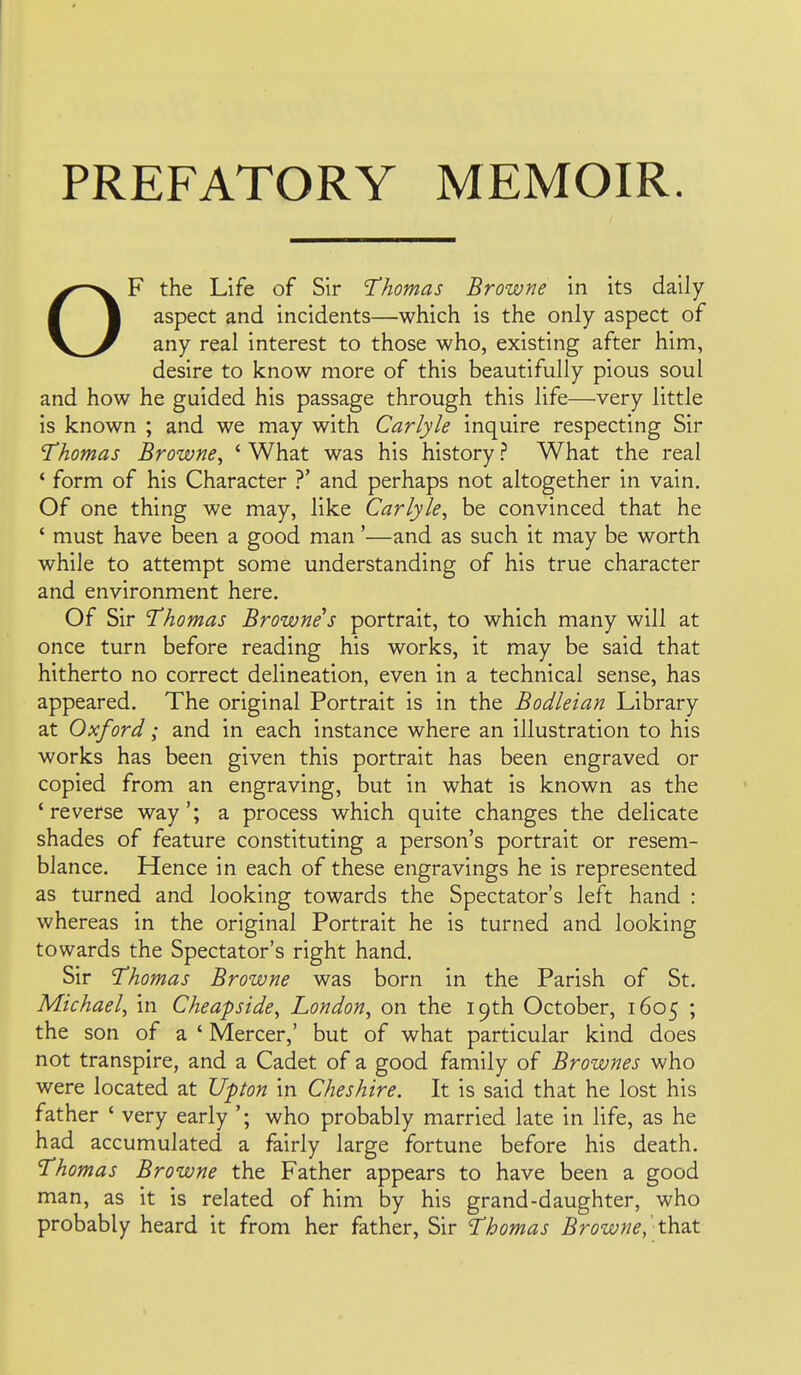 PREFATORY MEMOIR. OF the Life of Sir Thomas Browne in its daily aspect and incidents—^which is the only aspect of any real interest to those who, existing after him, desire to know more of this beautifully pious soul and how he guided his passage through this life—very little is known ; and we may with Carlyle inquire respecting Sir Thomas Browne^ ' What was his history ? What the real * form of his Character ?' and perhaps not altogether in vain. Of one thing we may, like Carlyle^ be convinced that he ' must have been a good man'—and as such it may be worth while to attempt some understanding of his true character and environment here. Of Sir Thomas Browne s portrait, to which many will at once turn before reading his works, it may be said that hitherto no correct delineation, even in a technical sense, has appeared. The original Portrait is in the Bodleian Library at Oxford; and in each instance where an illustration to his works has been given this portrait has been engraved or copied from an engraving, but in what is known as the 'reverse way'; a process which quite changes the delicate shades of feature constituting a person's portrait or resem- blance. Hence in each of these engravings he is represented as turned and looking towards the Spectator's left hand : whereas in the original Portrait he is turned and looking towards the Spectator's right hand. Sir Thomas Browne was born in the Parish of St. Michael, in Cheapside, London, on the 19th October, 1605 ; the son of a ' Mercer,' but of what particular kind does not transpire, and a Cadet of a good family of Brownes who were located at Upton in Cheshire. It is said that he lost his father ' very early '; who probably married late in life, as he had accumulated a fairly large fortune before his death. Thomas Browne the Father appears to have been a good man, as it is related of him by his grand-daughter, who probably heard it from her father, Sir Thomas Browne, ' thut