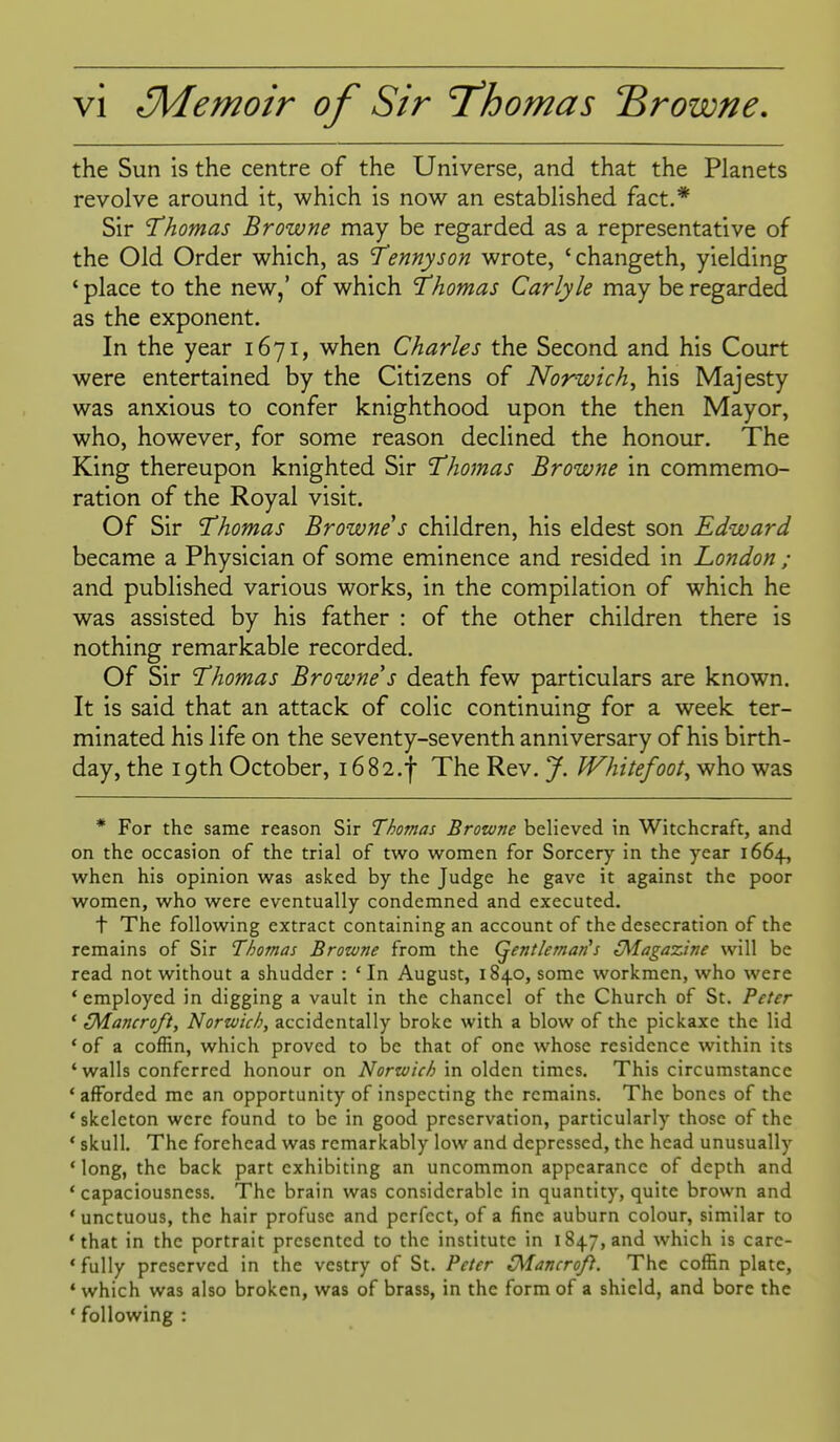 the Sun is the centre of the Universe, and that the Planets revolve around it, which is now an established fact.* Sir 1'homas Browne may be regarded as a representative of the Old Order which, as Tennyson wrote, 'changeth, yielding * place to the new,' of which 'Thomas Carlyle may be regarded as the exponent. In the year 1671, when Charles the Second and his Court were entertained by the Citizens of Norwich, his Majesty was anxious to confer knighthood upon the then Mayor, who, however, for some reason declined the honour. The King thereupon knighted Sir 'Thomas Browne in commemo- ration of the Royal visit. Of Sir Thomas Browne's children, his eldest son Edward became a Physician of some eminence and resided in London ; and published various works, in the compilation of which he was assisted by his father : of the other children there is nothing remarkable recorded. Of Sir 'Thomas Browne's death few particulars are known. It is said that an attack of colic continuing for a week ter- minated his life on the seventy-seventh anniversary of his birth- day, the 19th October, 16 82.f The Rev. J. Whitefoot, who was * For the same reason Sir Thomas Browne believed in Witchcraft, and on the occasion of the trial of two women for Sorcery in the year 1664, when his opinion was asked by the Judge he gave it against the poor women, who were eventually condemned and executed. t The following extract containing an account of the desecration of the remains of Sir Thomas Browne from the (gentleman's (Magazine will be read not without a shudder : ' In August, 1840, some workmen, who were * employed in digging a vault in the chancel of the Church of St. Peter ' tMancro/t, Nortvic/:, accidentally broke with a blow of the pickaxe the lid *of a coffin, which proved to be that of one whose residence within its 'walls conferred honour on Norwich in olden times. This circumstance * afforded me an opportunity of inspecting the remains. The bones of the ' skeleton were found to be in good preservation, particularly those of the * skull. The forehead was remarkably low and depressed, the head unusually 'long, the back part exhibiting an uncommon appearance of depth and ' capaciousness. The brain was considerable in quantity, quite brown and 'unctuous, the hair profuse and perfect, of a fine auburn colour, similar to 'that in the portrait presented to the institute in 1847, and which is carc- * fully preserved in the vestry of St. Peter (Mancrofi. The coffin plate, ' which was also broken, was of brass, in the form of a shield, and bore the ' following :