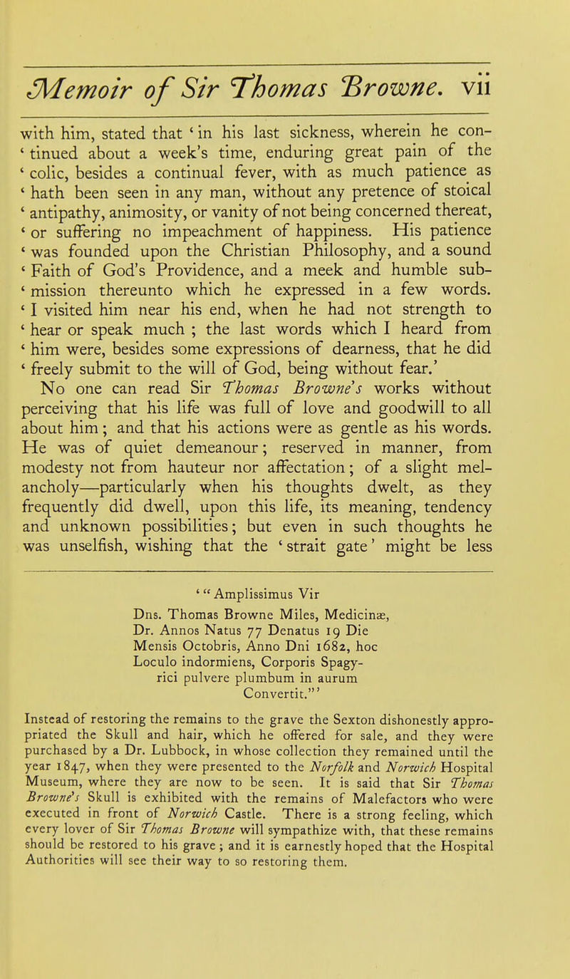 with him, stated that * in his last sickness, wherein he con- ' tinued about a week's time, enduring great pain of the ' colic, besides a continual fever, with as much patience as ' hath been seen in any man, without any pretence of stoical ' antipathy, animosity, or vanity of not being concerned thereat, ' or suffering no impeachment of happiness. His patience ' was founded upon the Christian Philosophy, and a sound ' Faith of God's Providence, and a meek and humble sub- ' mission thereunto which he expressed in a few words. ' I visited him near his end, when he had not strength to ' hear or speak much ; the last words which I heard from ' him were, besides some expressions of dearness, that he did ' freely submit to the will of God, being without fear.' No one can read Sir Thomas Browne s works without perceiving that his life was full of love and goodwill to all about him; and that his actions were as gentle as his words. He was of quiet demeanour; reserved in manner, from modesty not from hauteur nor affectation; of a slight mel- ancholy—particularly when his thoughts dwelt, as they frequently did dwell, upon this life, its meaning, tendency and unknown possibilities; but even in such thoughts he was unselfish, wishing that the ' strait gate' might be less ' Amplissimus Vir Dns. Thomas Browne Miles, Medicinas, Dr. Annos Natus 77 Denatus 19 Die Mensis Octobris, Anno Dni 1682, hoc Loculo indormiens, Corporis Spagy- rici pulvere plumbum in aurum Convertit.' Instead of restoring the remains to the grave the Sexton dishonestly appro- priated the Skull and hair, which he offered for sale, and they were purchased by a Dr. Lubbock, in whose collection they remained until the year 1847, when they were presented to the Norfolk and Norwich Hospital Museum, where they are now to be seen. It is said that Sir Thomas Browne's Skull is exhibited with the remains of Malefactors who were executed in front of Norwich Castle. There is a strong feeling, which every lover of Sir Thomas Browne will sympathize with, that these remains should be restored to his grave; and it is earnestly hoped that the Hospital Authorities will see their way to so restoring them.