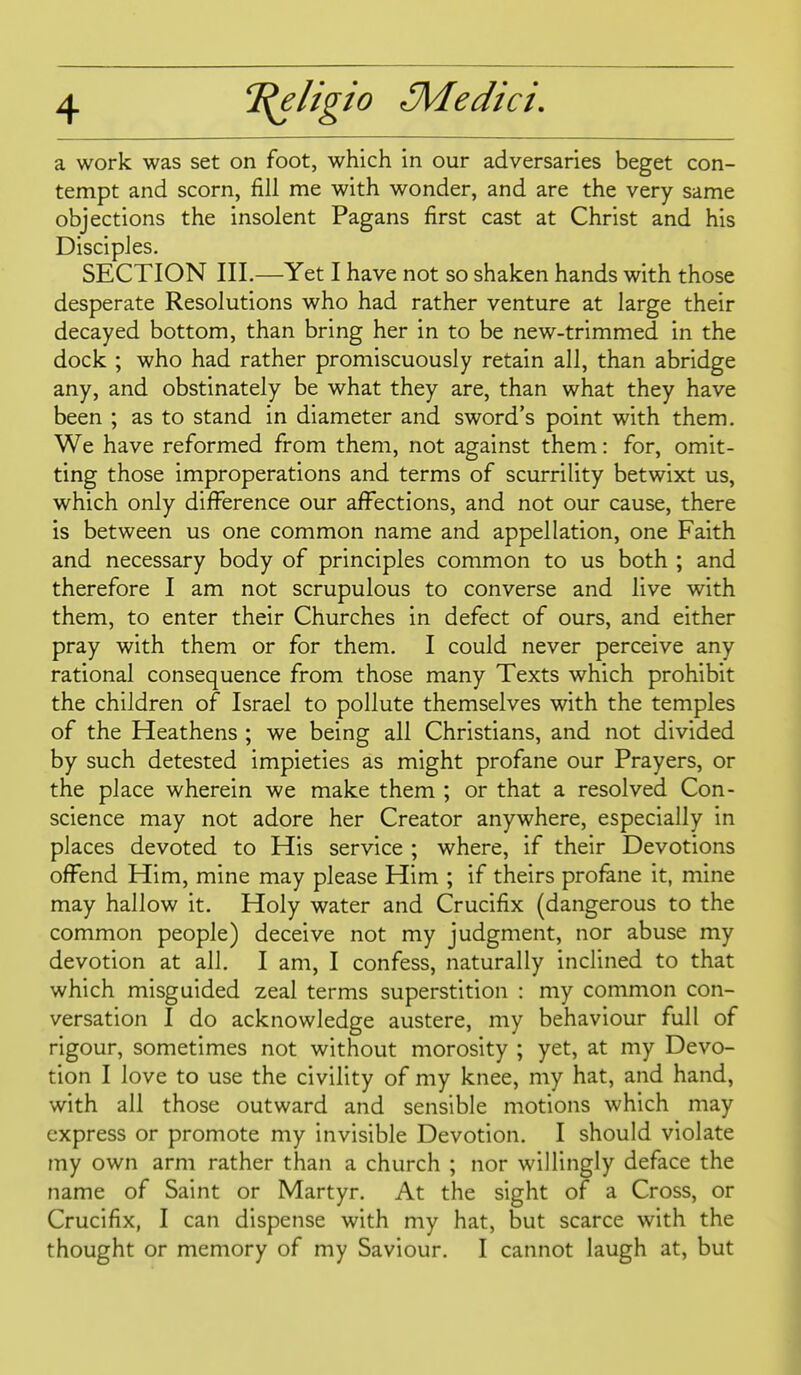 a work was set on foot, which in our adversaries beget con- tempt and scorn, fill me with wonder, and are the very same objections the insolent Pagans first cast at Christ and his Disciples. SECTION III.—Yet I have not so shaken hands with those desperate Resolutions who had rather venture at large their decayed bottom, than bring her in to be new-trimmed in the dock ; who had rather promiscuously retain all, than abridge any, and obstinately be what they are, than what they have been ; as to stand in diameter and sword's point with them. We have reformed from them, not against them: for, omit- ting those improperations and terms of scurrility betwixt us, which only difference our afi^sctions, and not our cause, there is between us one common name and appellation, one Faith and necessary body of principles common to us both ; and therefore I am not scrupulous to converse and live with them, to enter their Churches in defect of ours, and either pray with them or for them. I could never perceive any rational consequence from those many Texts which prohibit the children of Israel to pollute themselves with the temples of the Heathens ; we being all Christians, and not divided by such detested impieties as might profane our Prayers, or the place wherein we make them ; or that a resolved Con- science may not adore her Creator anywhere, especially in places devoted to His service ; where, if their Devotions offend Him, mine may please Him ; if theirs profane it, mine may hallow it. Holy water and Crucifix (dangerous to the common people) deceive not my judgment, nor abuse my devotion at all, I am, I confess, naturally inclined to that which misguided zeal terms superstition : my common con- versation I do acknowledge austere, my behaviour full of rigour, sometimes not without morosity ; yet, at my Devo- tion I love to use the civility of my knee, my hat, and hand, with all those outward and sensible motions which may express or promote my invisible Devotion. I should violate my own arm rather than a church ; nor willingly deface the name of Saint or Martyr. At the sight of a Cross, or Crucifix, I can dispense with my hat, but scarce with the thought or memory of my Saviour. I cannot laugh at, but