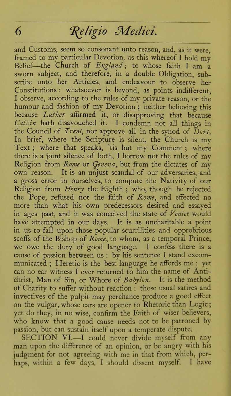 and Customs, seem so consonant unto reason, and, as it were, framed to my particular Devotion, as this whereof I hold my Belief—the Church of England; to whose faith I am a sworn subject, and therefore, in a double Obligation, sub- scribe unto her Articles, and endeavour to observe her Constitutions : whatsoever is beyond, as points indifferent, I observe, according to the rules of my private reason, or the humour and fashion of my Devotion ; neither believing this because Luther affirmed it, or disapproving that because Calvin hath disavouched it. I condemn not all things in the Council of Trent^ nor approve all in the synod of I)ort. In brief, where the Scripture is silent, the Church is my Text ; where that speaks, 'tis but my Comment; where there is a joint silence of both, I borrow not the rules of my Religion from Rome or Qeneva^ but from the dictates of my own reason. It is an unjust scandal of our adversaries, and a gross error in ourselves, to compute the Nativity of our Religion from Henry the Eighth ; who, though he rejected the Pope, refused not the faith of Rome, and effected no more than what his own predecessors desired and essayed in ages past, and it was conceived the state of Venice would have attempted in our days. It is as uncharitable a point in us to fall upon those popular scurrilities and opprobrious scoffs of the Bishop of Rome, to whom, as a temporal Prince, we owe the duty of good language. I confess there is a cause of passion between us : by his sentence I stand excom- municated ; Heretic is the best language he affords me : yet can no ear witness I ever returned to him the name of Anti- christ, Man of Sin, or Whore of Babylon. It is the method of Charity to suffer without reaction : those usual satires and invectives of the pulpit may perchance produce a good effect on the vulgar, whose ears are opener to Rhetoric than Logic; yet do they, in no wise, confirm the Faith of wiser believers, who know that a good cause needs not to be patroned by passion, but can sustain itself upon a temperate dispute. SECTION VI.—I could never divide myself from any man upon the difference of an opinion, or be angry with his judgment for not agreeing with me in that from which, per- haps, within a few days, I should dissent myself. I have