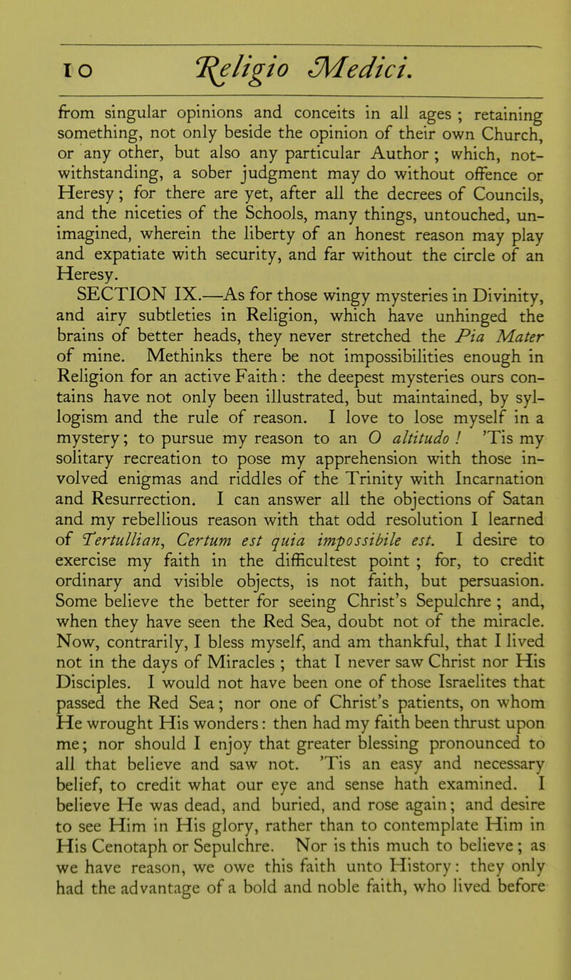 from singular opinions and conceits in all ages ; retaining something, not only beside the opinion of their own Church, or any other, but also any particular Author ; which, not- withstanding, a sober judgment may do without offence or Heresy; for there are yet, after all the decrees of Councils, and the niceties of the Schools, many things, untouched, un- imagined, wherein the liberty of an honest reason may play and expatiate with security, and far without the circle of an Heresy. SECTION IX.—As for those wingy mysteries in Divinity, and airy subtleties in Religion, which have unhinged the brains of better heads, they never stretched the Pi a Mater of mine. Methinks there be not impossibilities enough in Religion for an active Faith: the deepest mysteries ours con- tains have not only been illustrated, but maintained, by syl- logism and the rule of reason. I love to lose myself in a mystery; to pursue my reason to an O altitudo ! 'Tis my solitary recreation to pose my apprehension with those in- volved enigmas and riddles of the Trinity with Incarnation and Resurrection. I can answer all the objections of Satan and my rebellious reason with that odd resolution I learned of Tertullian^ Certum est quia impossibile est. I desire to exercise my faith in the difficultest point ; for, to credit ordinary and visible objects, is not faith, but persuasion. Some believe the better for seeing Christ's Sepulchre ; and, when they have seen the Red Sea, doubt not of the miracle. Now, contrarily, I bless myself, and am thankful, that I lived not in the days of Miracles ; that I never saw Christ nor His Disciples. I would not have been one of those Israelites that passed the Red Sea; nor one of Christ's patients, on whom He wrought His wonders: then had my faith been thrust upon me; nor should I enjoy that greater blessing pronounced to all that believe and saw not. 'Tis an easy and necessary belief, to credit what our eye and sense hath examined. I believe He was dead, and buried, and rose again; and desire to see Him in His glory, rather than to contemplate Him in His Cenotaph or Sepulchre. Nor is this much to believe ; as we have reason, we owe this faith unto History: they only had the advantage of a bold and noble faith, who lived before