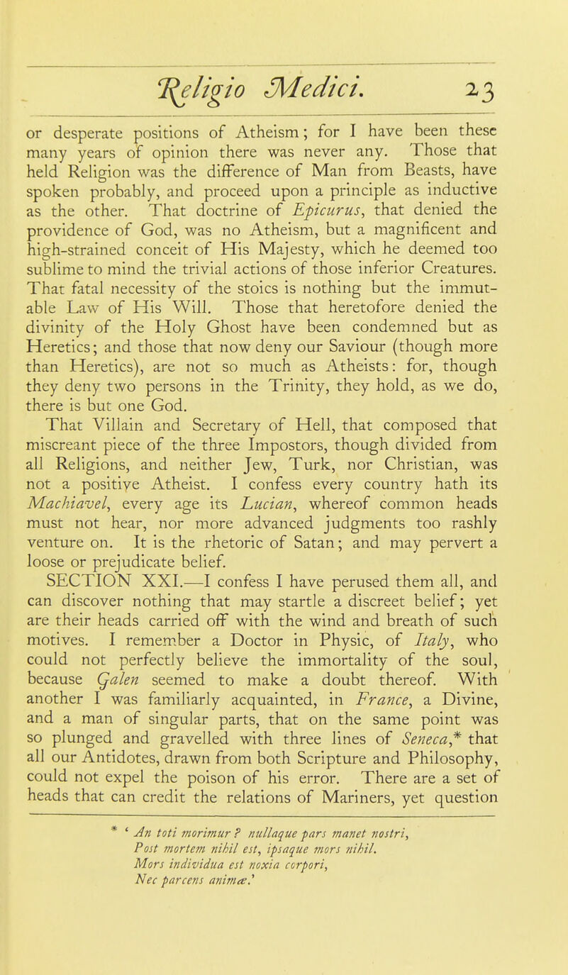 or desperate positions of Atheism; for I have been these many years of opinion there was never any. Those that held ReHgion was the difference of Man from Beasts, have spoken probably, and proceed upon a principle as inductive as the other. That doctrine of Epicurus, that denied the providence of God, was no Atheism, but a magnificent and high-strained conceit of His Majesty, which he deemed too subhme to mind the trivial actions of those inferior Creatures. That fatal necessity of the stoics is nothing but the immut- able Law of His Will, Those that heretofore denied the divinity of the Holy Ghost have been condemned but as Heretics; and those that now deny our Saviour (though more than Heretics), are not so much as Atheists: for, though they deny two persons in the Trinity, they hold, as we do, there is but one God. That Villain and Secretary of Hell, that composed that miscreant piece of the three Impostors, though divided from all Religions, and neither Jew, Turk, nor Christian, was not a positive Atheist, I confess every country hath its Machiavel, every age its Lucian, whereof common heads must not hear, nor more advanced judgments too rashly venture on. It is the rhetoric of Satan; and may pervert a loose or prejudicate belief. SECTION XXI.—I confess I have perused them all, and can discover nothing that may startle a discreet belief; yet are their heads carried off with the wind and breath of such motives. I remember a Doctor in Physic, of Italy, who could not perfectly believe the immortality of the soul, because Qalen seemed to make a doubt thereof. With another I was familiarly acquainted, in France, a Divine, and a man of singular parts, that on the same point was so plunged and gravelled with three lines of Seneca,* that all our Antidotes, drawn from both Scripture and Philosophy, could not expel the poison of his error. There are a set of heads that can credit the relations of Mariners, yet question * ' Jn toti morimur ? nullaque pars manet jiostri. Post mortem nihil est, ipsaque mors nihil. Mors individua est noxia ccrpori, Nec pare ens aniniee.^