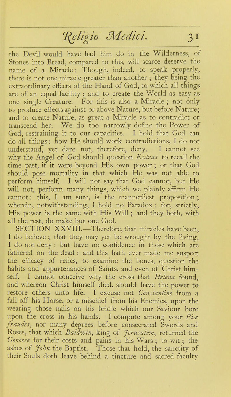 the Devil would have had him do in the Wilderness, of Stones into Bread, compared to this, will scarce deserve the name of a Miracle: Though, indeed, to speak properly, there is not one miracle greater than another ; they being the extraordinary effects of the Hand of God, to which all things are of an equal facility ; and to create the World as easy as one single Creature. For this is also a Miracle ; not only to produce effects against or above Nature, but before Nature; and to create Nature, as great a Miracle as to contradict or transcend her. We do too narrowly define the Power of God, restraining it to our capacities. I hold that God can do all things: how He should work contradictions, I do not understand, yet dare not, therefore, deny. I cannot see why the Angel of God should question Esdras to recall the time past, if it were beyond His own power ; or that God should pose mortality in that which He was not able to perform himself I will not say that God cannot, but He will not, perform many things, which we plainly affirm He cannot: this, I am sure, is the mannerliest proposition; v/herein, notwithstanding, I hold no Paradox : for, strictly, His power is the same with His Will; and they both, with all the rest, do make but one God. SECTION XXVIII.—Therefore, that miracles have been, I do believe ; that they may yet be wrought by the living, I do not deny : but have no confidence in those which are fathered on the dead : and this hath ever made me suspect the efficacy of relics, to examine the bones, question the habits and appurtenances of Saints, and even of Christ him- self. I cannot conceive why the cross that Helena found, and whereon Christ himself died, should have the power to restore others unto life, t excuse not Constantine from a fall off his Horse, or a mischief from his Enemies, upon the wearing those nails on his bridle which our Saviour bore upon the cross in his hands. I compute among your Fia fraudes, nor many degrees before consecrated Swords and Roses, that which Baldwin, king of Jerusalem, returned the Genoese for their costs and pains in his Wars ; to wit; the ashes of John the Baptist. Those that hold, the sanctity of their Souls doth leave behind a tincture and sacred faculty