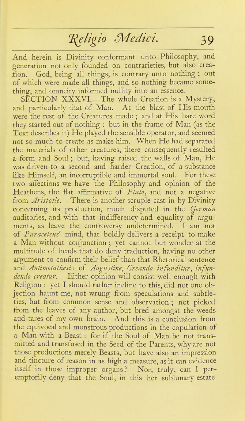 And herein is Divinity conformant unto Philosophy, and generation not only founded on contrarieties, but also crea- tion. God, being all things, is contrary unto nothing ; out of which were made all things, and so nothing became some- thing, and omneity informed nullity into an essence. SECTION XXXVL—The whole Creation is a Mystery, and particularly that of Man. At the blast of His mouth were the rest of the Creatures made ; and at His bare word they started out of nothing : but in the frame of Man (as the Text describes it) He played the sensible operator, and seemed not so much to create as make him. When He had separated the materials of other creatures, there consequently resulted a form and Soul; but, having raised the walls of Man, He was driven to a second and harder Creation, of a substance like Himself, an incorruptible and immortal soul. For these two affections we have the Philosophy and opinion of the Heathens, the flat affirmative of Plato^ and not a negative from Aristotle. There is another scruple cast in by Divinity concerning its production, much disputed in the Qerman auditories, and with that indifFerency and equality of argu- ments, as leave the controversy undetermined. I am not of Paracelsus mind, that boldly delivers a receipt to make a Man without conjunction ; yet cannot but wonder at the multitude of heads that do deny traduction, having no other argument to confirm their belief than that Rhetorical sentence and Antimetathesis of Augustine, Creando infunditur, infun- dendo creatur. Either opinion will consist well enough with Religion : yet I should rather incline to this, did not one ob- jection haunt me, not wrung from speculations and subtle- ties, but from common sense and observation ; not picked from the leaves of any author, but bred amongst the weeds aud tares of my own brain. And this is a conclusion from the equivocal and monstrous productions in the copulation of a Man with a Beast : for if the Soul of Man be not trans- mitted and transfused in the Seed of the Parents, why are not those productions merely Beasts, but have also an impression and tincture of reason in as high a measure, as it can evidence itself in those improper organs.? Nor, truly, can I per- emptorily deny that the Soul, in this her sublunary estate