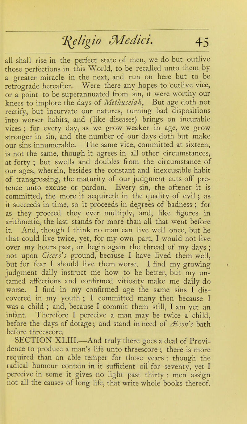 all shall rise in the perfect state of men, we do but outlive those perfections in this World, to be recalled unto them by a greater miracle in the next, and run on here but to be retrograde hereafter. Were there any hopes to outlive vice, or a point to be superannuated from sin, it were worthy our knees to implore the days of Methuselah^ But age doth not rectify, but incurvate our natures, turning bad dispositions into worser habits, and (like diseases) brings on incurable vices ; for every day, as we grow weaker in age, we grow stronger in sin, and the number of our days doth but make our sins innumerable. The same vice, committed at sixteen, is not the same, though it agrees in all other circumstances, at forty ; but swells and doubles from the circumstance of our ages, wherein, besides the constant and inexcusable habit of transgressing, the maturity of our judgment cuts off pre- tence unto excuse or pardon. Every sin, the oftener it is committed, the more it acquireth in the quality of evil ; as it succeeds in time, so it proceeds in degrees of badness ; for as they proceed they ever multiply, and, like figures in arithmetic, the last stands for more than all that went before it. And, though I think no man can live well once, but he that could live twice, yet, for my own part, I would not live over my hours past, or begin again the thread of my days ; not upon Cicero's ground, because I have lived them well, but for fear I should live them worse. I find my growing judgment daily instruct me how to be better, but my un- tamed affections and confirmed vitiosity make me daily do worse. I find in my confirmed age the same sins I dis- covered in my youth ; I committed many then because I was a child ; and, because I commit them still, I am yet an infant. Therefore I perceive a man may be twice a child, before the days of dotage; and stand in need of Mson s bath before threescore, SECTION XLIIL—And truly there goes a deal of Provi- dence to produce a man's life unto threescore ; there is more required than an able temper for those years : though the radical humour contain in it sufficient oil for seventy, yet I perceive in some it gives no light past thirty : men assign not all the causes of long life, that write whole books thereof.