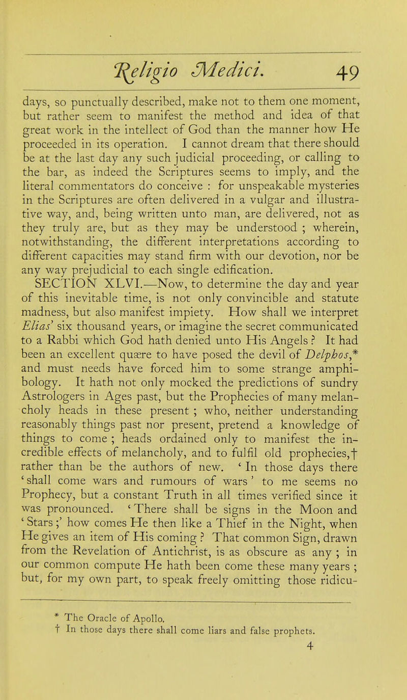 days, so punctually described, make not to them one moment, but rather seem to manifest the method and idea of that great work in the intellect of God than the manner how He proceeded in its operation. I cannot dream that there should be at the last day any such judicial proceeding, or calling to the bar, as indeed the Scriptures seems to imply, and the literal commentators do conceive : for unspeakable mysteries in the Scriptures are often delivered in a vulgar and illustra- tive way, and, being written unto man, are delivered, not as they truly are, but as they may be understood ; wherein, notwithstanding, the different interpretations according to different capacities may stand firm with our devotion, nor be any way prejudicial to each single edification. SECTION XLVI.—Now, to determine the day and year of this inevitable time, is not only convincible and statute madness, but also manifest impiety. How shall we interpret Ellas' six thousand years, or imagine the secret communicated to a Rabbi which God hath denied unto His Angels } It had been an excellent quaere to have posed the devil of Delphos* and must needs have forced him to some strange amphi- bology. It hath not only mocked the predictions of sundry Astrologers in Ages past, but the Prophecies of many melan- choly heads in these present ; who, neither understanding reasonably things past nor present, pretend a knowledge of things to come ; heads ordained only to manifest the in- credible effects of melancholy, and to fulfil old prophecies,f rather than be the authors of new. ' In those days there ' shall come wars and rumours of wars ' to me seems no Prophecy, but a constant Truth in all times verified since it was pronounced. ' There shall be signs in the Moon and ' Stars;' how comes He then like a Thief in the Night, when He gives an item of His coming That common Sign, drawn from the Revelation of Antichrist, is as obscure as any ; in our common compute He hath been come these many years ; but, for my own part, to speak freely omitting those ridicu- * The Oracle of Apollo. t In those days there shall come liars and false prophets. 4