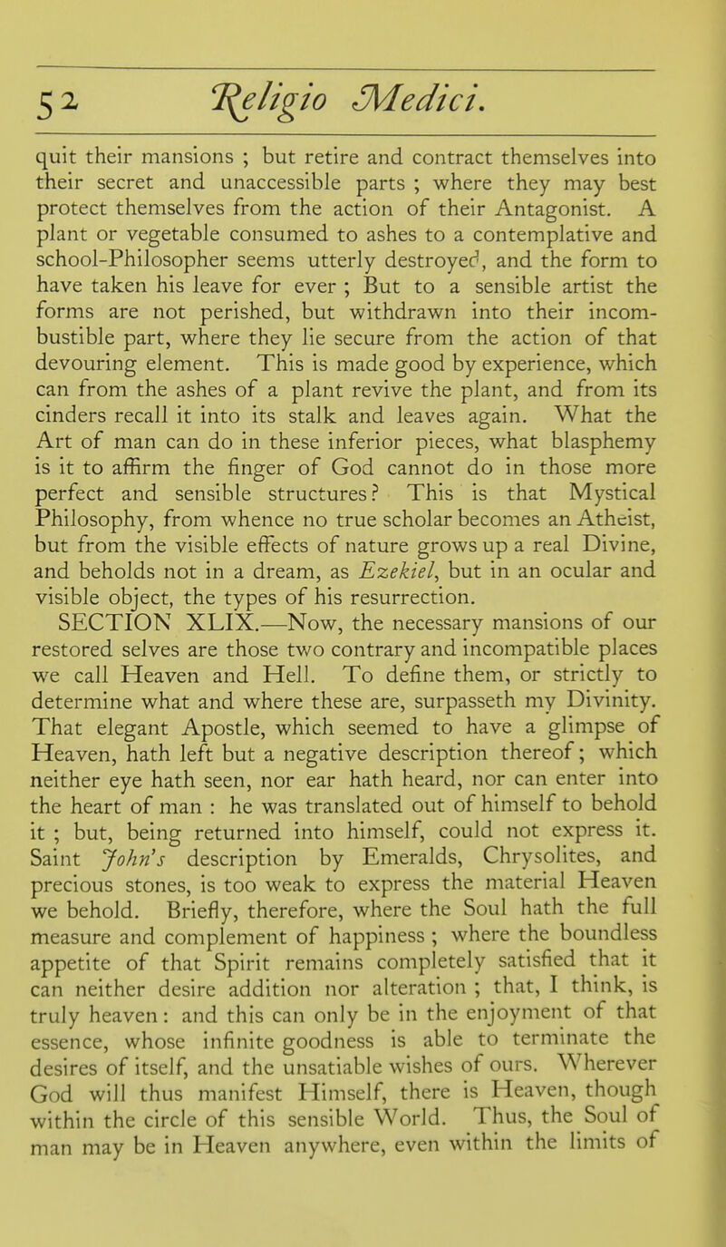 5^ quit their mansions ; but retire and contract themselves into their secret and unaccessible parts ; where they may best protect themselves from the action of their Antagonist. A plant or vegetable consumed to ashes to a contemplative and school-Philosopher seems utterly destroyed, and the form to have taken his leave for ever ; But to a sensible artist the forms are not perished, but withdrawn into their incom- bustible part, where they lie secure from the action of that devouring element. This is made good by experience, which can from the ashes of a plant revive the plant, and from its cinders recall it into its stalk and leaves again. What the Art of man can do in these inferior pieces, what blasphemy is it to affirm the finger of God cannot do in those more perfect and sensible structures} This is that Mystical Philosophy, from whence no true scholar becomes an Atheist, but from the visible effects of nature grows up a real Divine, and beholds not in a dream, as Ezekiel^ but in an ocular and visible object, the types of his resurrection. SECTION XLIX.—Now, the necessary mansions of our restored selves are those two contrary and incompatible places we call Heaven and Hell. To define them, or strictly to determine what and where these are, surpasseth my Divinity. That elegant Apostle, which seemed to have a glimpse of Heaven, hath left but a negative description thereof; which neither eye hath seen, nor ear hath heard, nor can enter into the heart of man : he was translated out of himself to behold it ; but, being returned into himself, could not express it. Saint John's description by Emeralds, Chrysolites, and precious stones, is too weak to express the material Heaven we behold. Briefly, therefore, where the Soul hath the full measure and complement of happiness ; where the boundless appetite of that Spirit remains completely satisfied that it can neither desire addition nor alteration ; that, I think, is truly heaven: and this can only be in the enjoyment of that essence, whose infinite goodness is able to terminate the desires of itself, and the unsatiable wishes of ours. Wherever God will thus manifest Himself, there is Heaven, though within the circle of this sensible World. Thus, the Soul of man may be in Heaven anywhere, even within the limits of
