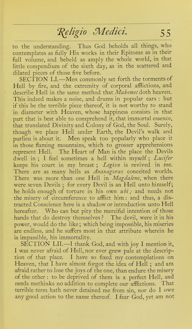 to the understanding. Thus God beholds all things, who contemplates as fully His works in their Epitome as in their full volume, and beheld as amply the whole world, in that little compendium of the sixth day, as in the scattered and dilated pieces of those five before. SECTION LI.—Men commonly set forth the torments of Hell by fire, and the extremity of corporal afflictions, and describe Hell in the same method that Mahomet 6.o\h. heaven. This indeed makes a noise, and drums in popular ears : but if this be the terrible piece thereof, it is not worthy to stand in diameter with Heaven, whose happiness consists in that part that is best able to comprehend it, that immortal essence, that translated Divinity and Colony of God, the Soul. Surely, though we place Hell under Earth, the Devil's walk and purlieu is about it. Men speak too popularly who place it in those flaming mountains, which to grosser apprehensions represent Hell. The Heart of Man is the place the Devils dwell in ; I feel sometimes a hell within myself; Lucifer keeps his court in my breast ; Legion is revived in me. There are as many hells as Anaxagoras conceited worlds. There was more than one Hell in Magdalene^ when there were seven Devils ; for every Devil is an Hell unto himself; he holds enough of torture in his own uhi; and needs not the misery of circumference to afflict him : and thus, a dis- tracted Conscience here is a shadow or introduction unto Hell hereafter. Who can but pity the merciful intention of those hands that do destroy themselves } The devil, were it in his power, would do the like; which being impossible, his miseries are endless, and he sufl^ers most in that attribute wherein he is impassible, his immortality. SECTION LII.—I thank God, and with joy I mention it, I was never afraid of Hell, nor ever grew pale at the descrip- tion of that place. I have so fixed my contemplations on Heaven, that I have almost forgot the idea of Hell ; and am afraid rather to lose the joys of the one, than endure the misery of the other: to be deprived of them is a perfect Hell, and needs methinks no addition to complete our afflictions. That terrible term hath never detained me from sin, nor do I owe any good action to the name thereof. I fear God, yet am not