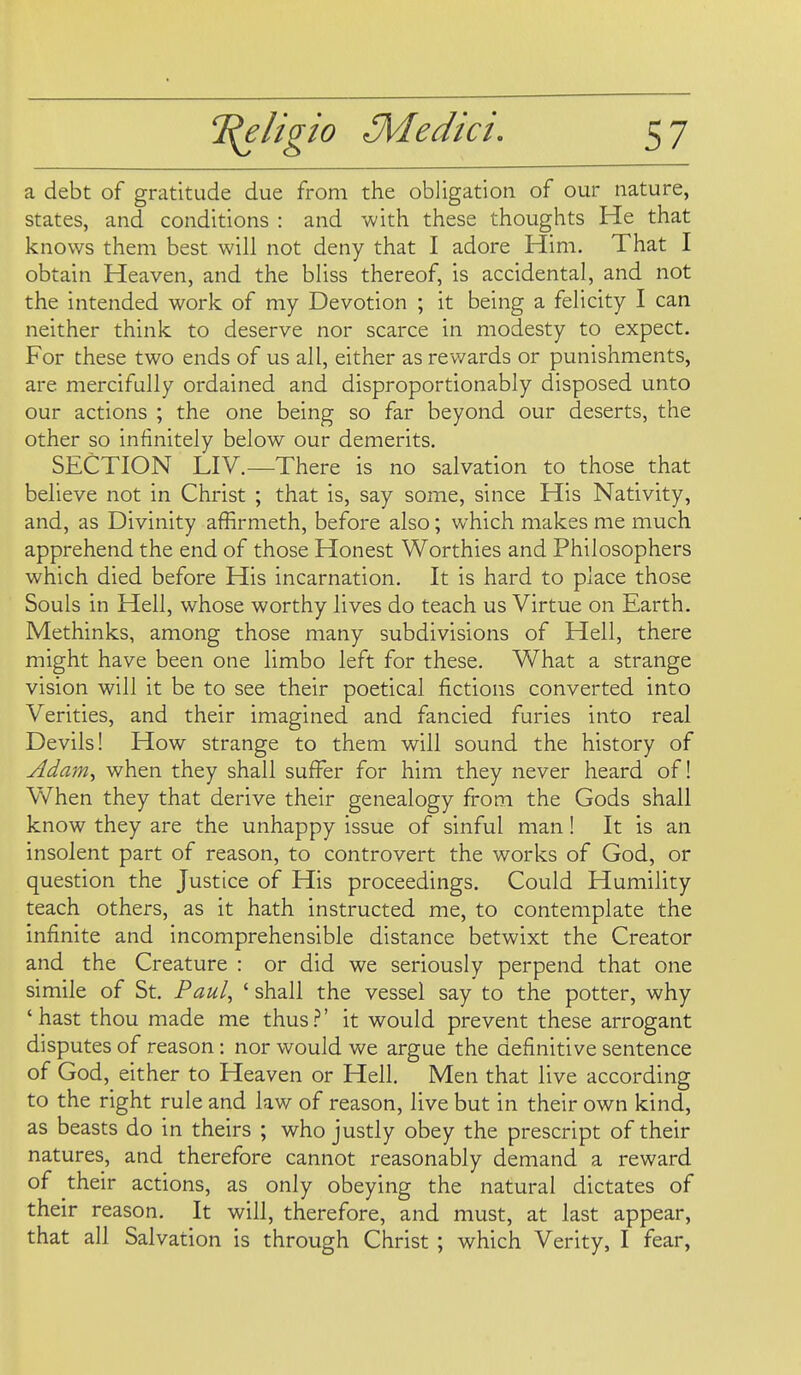 a debt of gratitude due from the obligation of our nature, states, and conditions : and with these thoughts He that knows them best will not deny that I adore Him. That I obtain Heaven, and the bliss thereof, is accidental, and not the intended work of my Devotion ; it being a felicity I can neither think to deserve nor scarce in modesty to expect. For these two ends of us all, either as rev/ards or punishments, are mercifully ordained and disproportionably disposed unto our actions ; the one being so far beyond our deserts, the other so infinitely below our demerits. SECTION LIV.—There is no salvation to those that believe not in Christ ; that is, say some, since His Nativity, and, as Divinity affirmeth, before also; which makes me much apprehend the end of those Honest Worthies and Philosophers which died before His incarnation. It is hard to place those Souls in Hell, whose worthy lives do teach us Virtue on Earth. Methinks, among those many subdivisions of Hell, there might have been one limbo left for these. What a strange vision will it be to see their poetical fictions converted into Verities, and their imagined and fancied furies into real Devils! How strange to them will sound the history of Adam, when they shall suffer for him they never heard of! When they that derive their genealogy from the Gods shall know they are the unhappy issue of sinful man! It is an insolent part of reason, to controvert the works of God, or question the Justice of His proceedings. Could Humility teach others, as it hath instructed me, to contemplate the infinite and incomprehensible distance betwixt the Creator and the Creature : or did we seriously perpend that one simile of St. Paul, ' shall the vessel say to the potter, why 'hast thou made me thus.'*' it would prevent these arrogant disputes of reason: nor would we argue the definitive sentence of God, either to Heaven or Hell. Men that live according to the right rule and law of reason, live but in their own kind, as beasts do in theirs ; who justly obey the prescript of their natures, and therefore cannot reasonably demand a reward of their actions, as only obeying the natural dictates of their reason. It will, therefore, and must, at last appear, that all Salvation is through Christ ; which Verity, I fear,