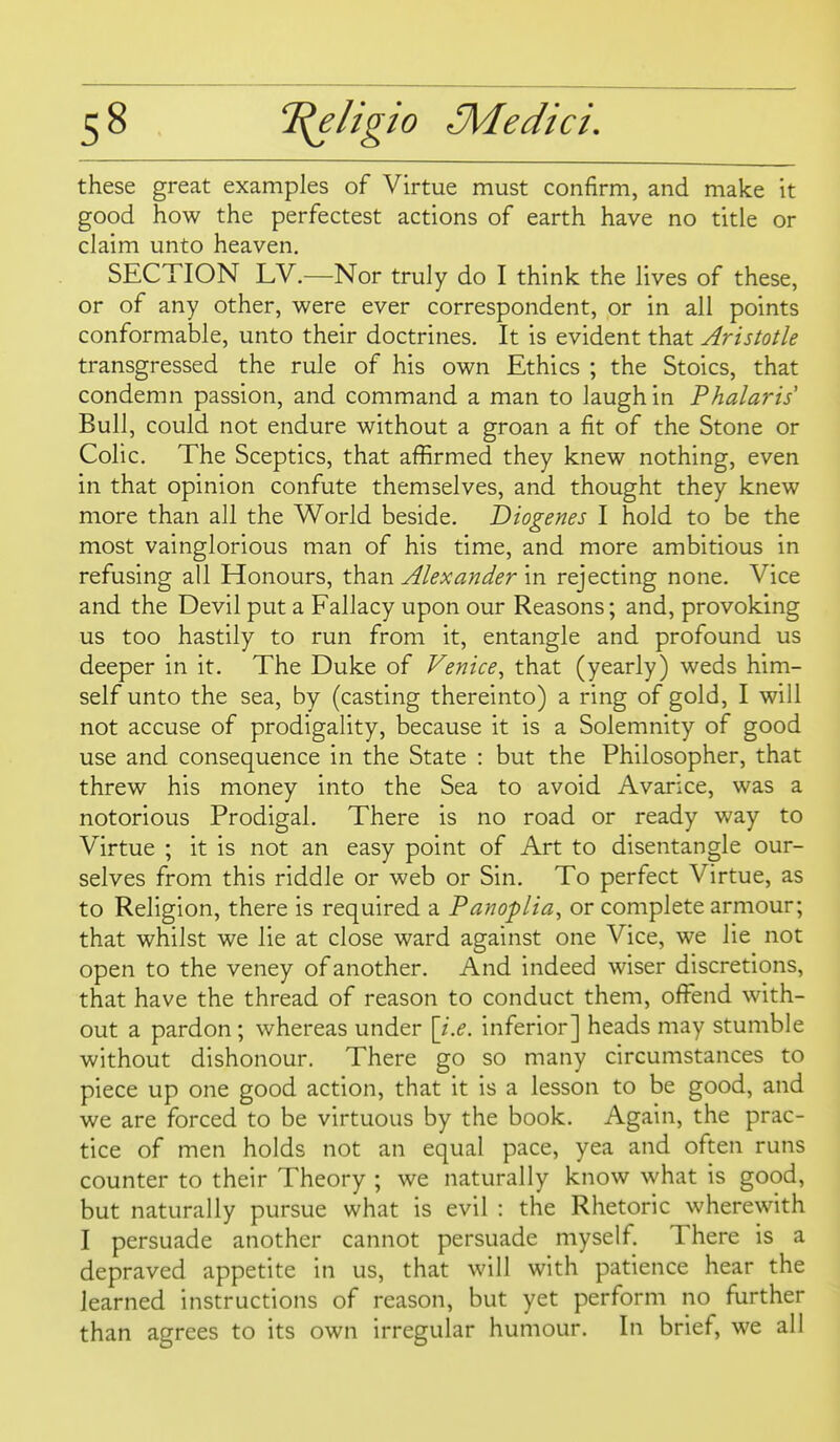 these great examples of Virtue must confirm, and make it good how the perfectest actions of earth have no title or claim unto heaven, SECTION LV.—Nor truly do I think the lives of these, or of any other, were ever correspondent, or in all points conformable, unto their doctrines. It is evident that Aristotle transgressed the rule of his own Ethics ; the Stoics, that condemn passion, and command a man to laugh in Phalaris Bull, could not endure without a groan a fit of the Stone or Colic. The Sceptics, that affirmed they knew nothing, even in that opinion confute themselves, and thought they knew more than all the World beside. Diogenes I hold to be the most vainglorious man of his time, and more ambitious in refusing all Honours, t^cviin Alexander \n rejecting none. Vice and the Devil put a Fallacy upon our Reasons; and, provoking us too hastily to run from it, entangle and profound us deeper in it. The Duke of Venice^ that (yearly) weds him- self unto the sea, by (casting thereinto) a ring of gold, I will not accuse of prodigality, because it is a Solemnity of good use and consequence in the State : but the Philosopher, that threw his money into the Sea to avoid Avarice, was a notorious Prodigal. There is no road or ready way to Virtue ; it is not an easy point of Art to disentangle our- selves from this riddle or web or Sin. To perfect Virtue, as to Religion, there is required a Panoplia, or complete armour; that whilst we lie at close ward against one Vice, we lie not open to the veney of another. And indeed wiser discretions, that have the thread of reason to conduct them, offend with- out a pardon; whereas under [i.e. inferior] heads may stumble without dishonour. There go so many circumstances to piece up one good action, that it is a lesson to be good, and we are forced to be virtuous by the book. Again, the prac- tice of men holds not an equal pace, yea and often runs counter to their Theory ; we naturally know what is good, but naturally pursue what is evil : the Rhetoric wherewith I persuade another cannot persuade myself There is a depraved appetite in us, that will with patience hear the learned instructions of reason, but yet perform no further than agrees to its own irregular humour. In brief, we all