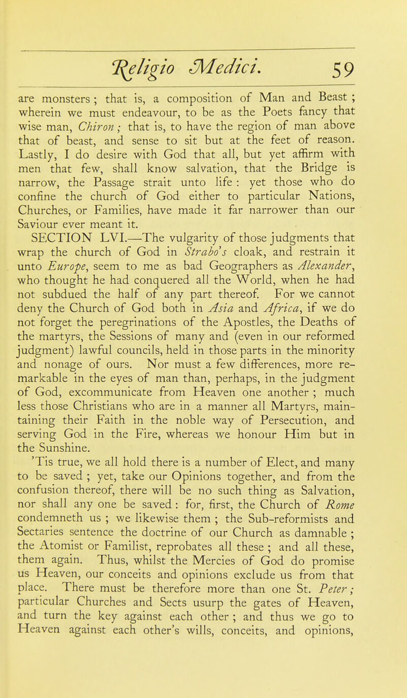 are monsters ; that is, a composition of Man and Beast ; wherein we must endeavour, to be as the Poets fancy that wise man, Chiron; that is, to have the region of man above that of beast, and sense to sit but at the feet of reason. Lastly, I do desire with God that all, but yet affirm with men that few, shall know salvation, that the Bridge is narrow, the Passage strait unto life : yet those who do confine the church of God either to particular Nations, Churches, or Families, have made it far narrower than our Saviour ever meant it. SECTION LVI.—'The vulgarity of those judgments that wrap the church of God in Strabo s cloak, and restrain it unto Europe, seem to me as bad Geographers as Alexander, who thought he had conquered all the World, when he had not subdued the half of any part thereof For we cannot deny the Church of God both in Asia and Africa, if we do not forget the peregrinations of the Apostles, the Deaths of the martyrs, the Sessions of many and (even in our reformed judgment) lawful councils, held in those parts in the minority and nonage of ours. Nor must a few differences, more re- markable in the eyes of man than, perhaps, in the judgment of God, excommunicate from Heaven one another ; much less those Christians who are in a manner all Martyrs, main- taining their Faith in the noble way of Persecution, and serving God in the Fire, whereas we honour Him but in the Sunshine. 'Tis true, we all hold there is a number of Elect, and many to be saved ; yet, take our Opinions together, and from the confusion thereof, there will be no such thing as Salvation, nor shall any one be saved : for, first, the Church of Rome condemneth us ; we likewise them ; the Sub-reformists and Sectaries sentence the doctrine of our Church as damnable ; the Atomist or Familist, reprobates all these ; and all these, them again. Thus, whilst the Mercies of God do promise us Heaven, our conceits and opinions exclude us from that place. There must be therefore more than one St. Peter; particular Churches and Sects usurp the gates of Heaven, and turn the key against each other ; and thus we go to Heaven against each other's wills, conceits, and opinions,