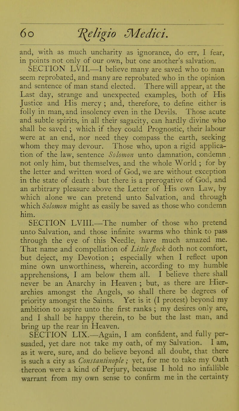 and, with as much uncharity as ignorance, do err, I fear, in points not only of our own, but one another's salvation. SECTION LVIL—I believe many are saved who to man seem reprobated, and many are reprobated who in the opinion and sentence of man stand elected. There will appear, at the Last day, strange and unexpected examples, both of His Justice and His mercy ; and, therefore, to define either is folly in man, and insolency even in the Devils. Those acute and subtle spirits, in all their sagacity, can hardly divine who shall be saved ; which if they could Prognostic, their labour were at an end, nor need they compass the earth, seeking whom they may devour. Those who, upon a rigid applica- tion of the law, sentence Solomon unto damnation, condemn not only him, but themselves, and the whole World ; for by the letter and written word of God, we are without exception in the state of death: but there is a prerogative of God, and an arbitrary pleasure above the Letter of His own Law, by which alone we can pretend unto Salvation, and through which Solomon might as easily be saved as those who condemn him. SECTION LVIIL—The number of those who pretend unto Salvation, and those infinite swarms who think to pass through the eye of this Needle, have much amazed me. That name and compilation of Little flock doth not comtort, but deject, my Devotion ; especially when I reflect upon mine own unworthiness, wherein, according to my humble apprehensions, I am below them all. I believe there shall never be an Anarchy in Heaven ; but, as there are Hier- archies amongst the Angels, so shall there be degrees of priority amongst the Saints. Yet is it (I protest) beyond my ambition to aspire unto the first ranks ; my desires only are, and I shall be happy therein, to be but the last man, and bring up the rear in Heaven. SECTION LIX.—Again, I am confident, and fully per- suaded, yet dare not take my oath, of my Salvation. I am, as it were, sure, and do believe beyond all doubt, that there is such a city as Constantinople; yet, for me to take my Oath thereon were a kind of Perjury, because I hold no infallible warrant from my own sense to confirm me in the certainty