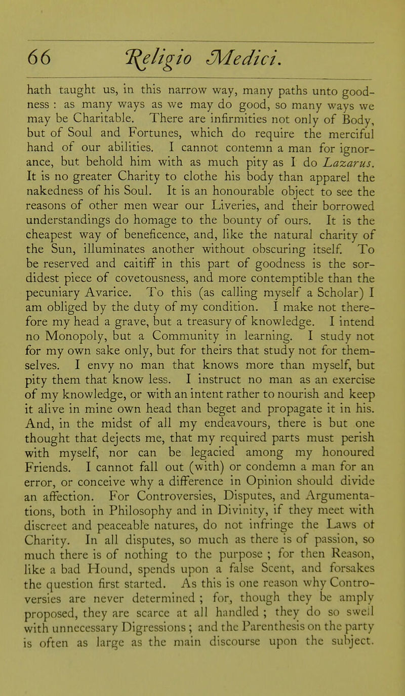 hath taught us, in this narrow way, many paths unto good- ness : as many ways as we may do good, so many ways we may be Charitable, There are infirmities not only of Body, but of Soul and Fortunes, which do require the merciful hand of our abilities, I cannot contemn a man for ignor- ance, but behold him with as much pity as I do Lazarus. It is no greater Charity to clothe his body than apparel the nakedness of his Soul, It is an honourable object to see the reasons of other men wear our Liveries, and their borrowed understandings do homage to the bounty of ours. It is the cheapest way of beneficence, and, like the natural charity of the Sun, illuminates another without obscuring itself To be reserved and caitiff in this part of goodness is the sor- didest piece of covetousness, and more contemptible than the pecuniary Avarice. To this (as calling myself a Scholar) I am obliged by the duty of my condition, I make not there- fore my head a grave, but a treasury of knowledge. I intend no Monopoly, but a Community in learning. I study not for my own sake only, but for theirs that study not for them- selves, I envy no man that knows more than myself, but pity them that know less, I instruct no man as an exercise of my knowledge, or with an intent rather to nourish and keep it alive in mine own head than beget and propagate it in his. And, in the midst of all my endeavours, there is but one thought that dejects me, that my required parts must perish with myself, nor can be legacied among my honoured Friends, I cannot fall out (with) or condemn a man for an error, or conceive why a difference in Opinion should divide an affection. For Controversies, Disputes, and Argumenta- tions, both in Philosophy and in Divinity, if they meet with discreet and peaceable natures, do not infringe the Laws ot Charity. In all disputes, so much as there is of passion, so much there is of nothing to the purpose ; for then Reason, like a bad Hound, spends upon a false Scent, and forsakes the question first started. As this is one reason why Contro- versies are never determined ; for, though they be amply proposed, they are scarce at all handled ; they do so swell with unnecessary Digressions ; and the Parenthesis on the party is often as large as the main discourse upon the subject.