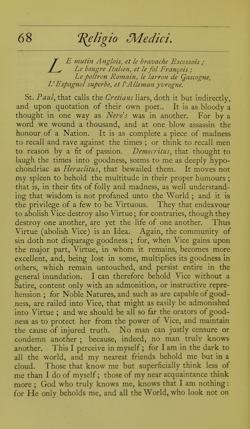 T E muthi A nglois, et le bravache Escossois ; / ^ Le boiigre Italien, et le fol Francois ; Le poltron Romain, le larron de Qascogne, U Espagnol super be, et V Alleman yvrogne. St. Paul^ that calls the Cretians liars, doth it but indirectly, and upon quotation of their own poet.. It is as bloody a thought in one way as Neros was in another. For by a word we wound a thousand, and at one blow assassin the honour of a Nation. It is as complete a piece of madness to recall and rave against the times ; or think to recall men to reason by a fit of passion. Democritus^ that thought to laugh the times into goodness, seems to me as deeply hypo- chondriac as Heraclitus^ that bewailed them. It moves not my spleen to behold the multitude in their proper humours ; that is, in their fits of folly and madness, as well understand- ing that wisdom is not profaned unto the World ; and it is the privilege of a few to be Virtuous. They that endeavour to abolish Vice destroy also Virtue; for contraries, though they destroy one another, are yet the life of one another. Thus Virtue (abolish Vice) is an Idea. Again, the community of sin doth not disparage goodness ; for, when Vice gains upon the major part, Virtue, in whom it remains, becomes more excellent, and, being lost in some, multiplies its goodness in others, which remain untouched, and persist entire in the general inundation. I can therefore behold Vice without a Satire, content only with an admonition, or instructive repre- hension ; for Noble Natures, and such as are capable of good- ness, are railed into Vice, that might as easily be admonished into Virtue ; and we should be all so far the orators of good- ness as to protect her from the power of Vice, and maintain the cause of injured truth. No man can justly censure or condemn another ; because, indeed, no man truly knows another. This I perceive in myself; for I am in the dark to all the world, and my nearest friends behold me but in a cloud. Those that know me but superficially think less of me than I do of myself; those of my near acquaintance think more ; God who truly knows me, knows that I am nothing: for He only beholds me, and all the World, who look not on