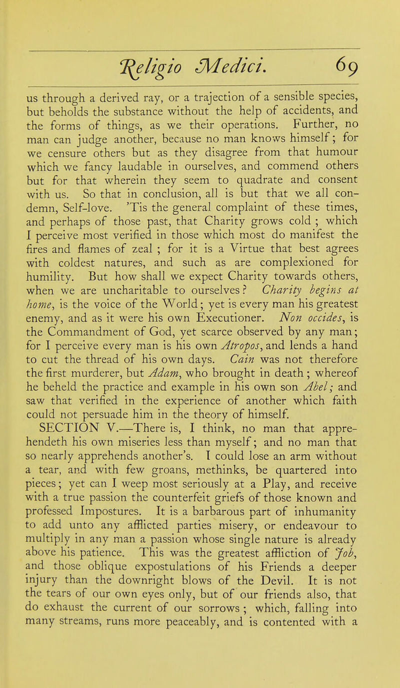us through a derived ray, or a trajection of a sensible species, but beholds the substance without the help of accidents, and the forms of things, as we their operations. Further, no man can judge another, because no man knows himself; for we censure others but as they disagree from that humour which we fancy laudable in ourselves, and commend others but for that wherein they seem to quadrate and consent with us. So that in conclusion, all is but that we all con- demn. Self-love, 'Tis the general complaint of these times, and perhaps of those past, that Charity grows cold ; which 1 perceive most verified in those which most do manifest the fires and flames of zeal ; for it is a Virtue that best agrees with coldest natures, and such as are complexioned for humility. But how shall we expect Charity towards others, when we are uncharitable to ourselves} Charity begins at home, is the voice of the World; yet is every man his greatest enemy, and as it were his own Executioner. Non occides, is the Commandment of God, yet scarce observed by any man; for I perceive every man is his own Atropos, and lends a hand to cut the thread of his own days, Cain was not therefore the first murderer, but Adam, who brought in death ; whereof he beheld the practice and example in his own son Abel; and saw that verified in the experience of another which faith could not persuade him in the theory of himself. SECTION V.—There is, I think, no man that appre- hendeth his own miseries less than myself; and no man that so nearly apprehends another's, I could lose an arm without a tear, and with few groans, methinks, be quartered into pieces; yet can I weep most seriously at a Play, and receive with a true passion the counterfeit griefs of those known and professed Impostures, It is a barbarous part of inhumanity to add unto any afflicted parties misery, or endeavour to multiply in any man a passion whose single nature is already above his patience. This was the greatest affliction of Job, and those oblique expostulations of his Friends a deeper injury than the downright blows of the Devil. It is not the tears of our own eyes only, but of our friends also, that do exhaust the current of our sorrows ; which, falling into many streams, runs more peaceably, and is contented with a