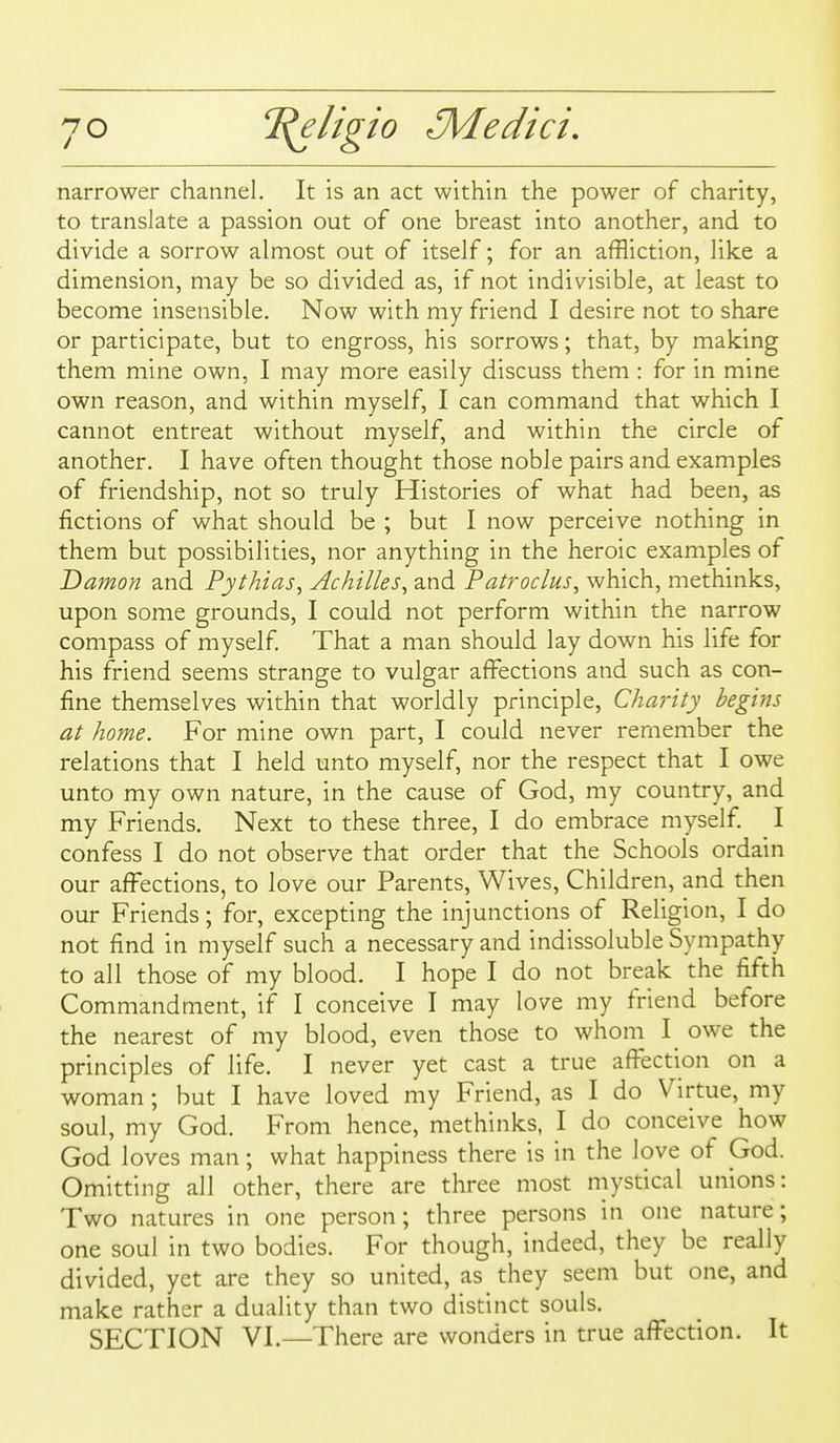 narrower channel. It is an act within the power of charity, to translate a passion out of one breast into another, and to divide a sorrow almost out of itself; for an affliction, like a dimension, may be so divided as, if not indivisible, at least to become insensible. Now with my friend I desire not to share or participate, but to engross, his sorrows; that, by making them mine own, I may more easily discuss them : for in mine own reason, and within myself, I can command that which I cannot entreat without myself, and within the circle of another. I have often thought those noble pairs and examples of friendship, not so truly Histories of what had been, as fictions of what should be ; but I now perceive nothing in them but possibilities, nor anything in the heroic examples of 'Damon and Pythias^ Achilles^ and Patroclus, which, methinks, upon some grounds, I could not perform within the narrow compass of myself. That a man should lay down his life for his friend seems strange to vulgar affections and such as con- fine themselves within that worldly principle, Chanty begins at home. For mine own part, I could never remember the relations that I held unto myself, nor the respect that I owe unto my own nature, in the cause of God, my country, and my Friends. Next to these three, I do embrace myself. I confess I do not observe that order that the Schools ordain our affections, to love our Parents, Wives, Children, and then our Friends; for, excepting the injunctions of Religion, I do not find in myself such a necessary and indissoluble Sympathy to all those of my blood. I hope I do not break the fifth Commandment, if I conceive I may love my friend before the nearest of my blood, even those to whom I owe the principles of life. I never yet cast a true afl^ection on a woman; hut I have loved my Friend, as I do Virtue, my soul, my God. From hence, methinks, I do conceive how God loves man; what happiness there is in the love of God. Omitting all other, there are three most mystical unions: Two natures in one person; three persons in one nature; one soul in two bodies. For though, indeed, they be really divided, yet are they so united, as they seem but one, and make rather a duality than two distinct souls. SECTION VI.—There are wonders in true affection. It