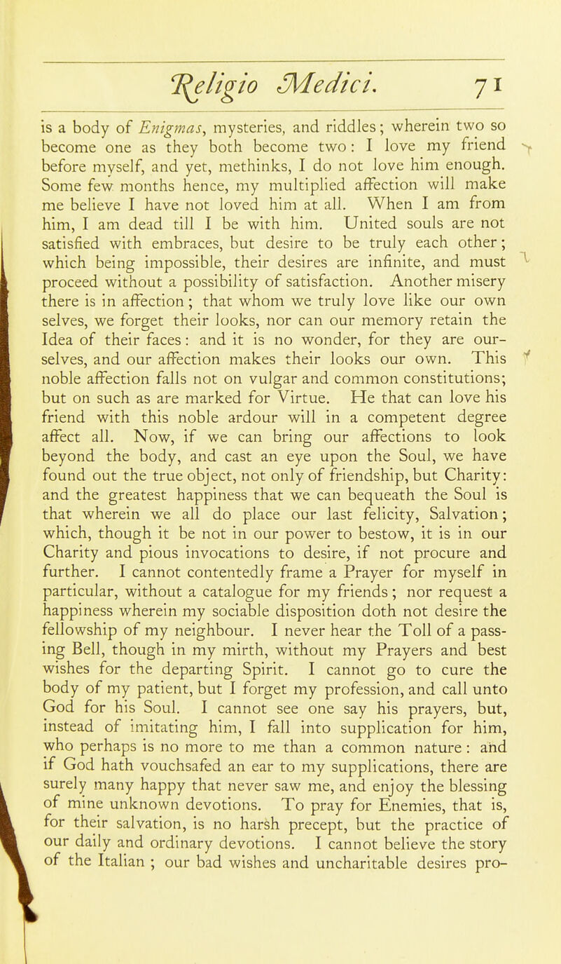 elhio 3Vledici, is a body of Enigmas^ mysteries, and riddles; wherein two so become one as they both become two: I love my friend before myself, and yet, methinks, I do not love him enough. Some few months hence, my multiplied affection will make me believe I have not loved him at all. When I am from him, I am dead till I be with him. United souls are not satisfied with embraces, but desire to be truly each other; which being impossible, their desires are infinite, and must proceed without a possibility of satisfaction. Another misery there is in affection; that whom we truly love like our own selves, we forget their looks, nor can our memory retain the Idea of their faces: and it is no wonder, for they are our- selves, and our affection makes their looks our own. This noble affection falls not on vulgar and common constitutions; but on such as are marked for Virtue. He that can love his friend with this noble ardour will in a competent degree affect all. Now, if we can bring our affections to look beyond the body, and cast an eye upon the Soul, we have found out the true object, not only of friendship, but Charity: and the greatest happiness that we can bequeath the Soul is that wherein we all do place our last felicity, Salvation; which, though it be not in our power to bestow, it is in our Charity and pious invocations to desire, if not procure and further. I cannot contentedly frame a Prayer for myself in particular, without a catalogue for my friends; nor request a happiness wherein my sociable disposition doth not desire the fellowship of my neighbour. I never hear the Toll of a pass- ing Bell, though in my mirth, without my Prayers and best wishes for the departing Spirit. I cannot go to cure the body of my patient, but I forget my profession, and call unto God for his Soul, I cannot see one say his prayers, but, instead of imitating him, I fall into supplication for him, who perhaps is no more to me than a common nature : and if God hath vouchsafed an ear to my supplications, there are surely many happy that never saw me, and enjoy the blessing of mine unknown devotions. To pray for Knemies, that is, for their salvation, is no harsh precept, but the practice of our daily and ordinary devotions. I cannot believe the story of the Italian ; our bad wishes and uncharitable desires pro-