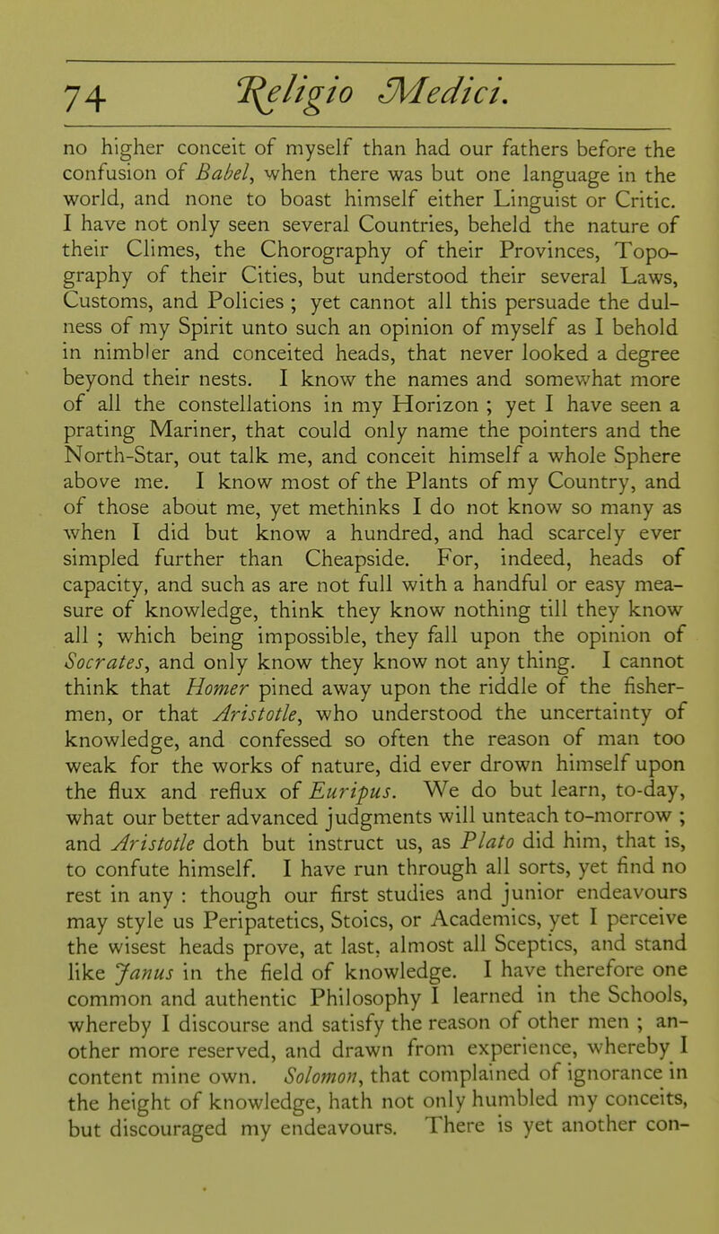 no higher conceit of myself than had our fathers before the confusion of Babel^ when there was but one language in the world, and none to boast himself either Linguist or Critic. I have not only seen several Countries, beheld the nature of their Climes, the Chorography of their Provinces, Topo- graphy of their Cities, but understood their several Laws, Customs, and Policies ; yet cannot all this persuade the dul- ness of my Spirit unto such an opinion of myself as I behold in nimbler and conceited heads, that never looked a degree beyond their nests. I know the names and somewhat more of all the constellations in my Horizon ; yet I have seen a prating Mariner, that could only name the pointers and the North-Star, out talk me, and conceit himself a whole Sphere above me. I know most of the Plants of my Country, and of those about me, yet methinks I do not know so many as when I did but know a hundred, and had scarcely ever simpled further than Cheapside. For, indeed, heads of capacity, and such as are not full with a handful or easy mea- sure of knowledge, think they know nothing till they know all ; which being impossible, they fall upon the opinion of Socrates^ and only know they know not any thing. I cannot think that Homer pined away upon the riddle of the fisher- men, or that Aristotle^ who understood the uncertainty of knowledge, and confessed so often the reason of man too weak for the works of nature, did ever drown himself upon the flux and reflux of Euripus. We do but learn, to-day, what our better advanced judgments will unteach to-morrow ; and Aristotle doth but instruct us, as Plato did him, that is, to confute himself. I have run through all sorts, yet find no rest in any : though our first studies and junior endeavours may style us Peripatetics, Stoics, or Academics, yet I perceive the wisest heads prove, at last, almost all Sceptics, and stand like Janus in the field of knowledge. I have therefore one common and authentic Philosophy I learned in the Schools, whereby I discourse and satisfy the reason of other men ; an- other more reserved, and drawn from experience, whereby I content mine own. Solomon, that complained of ignorance in the height of knowledge, hath not only humbled my conceits, but discouraged my endeavours. There is yet another con-