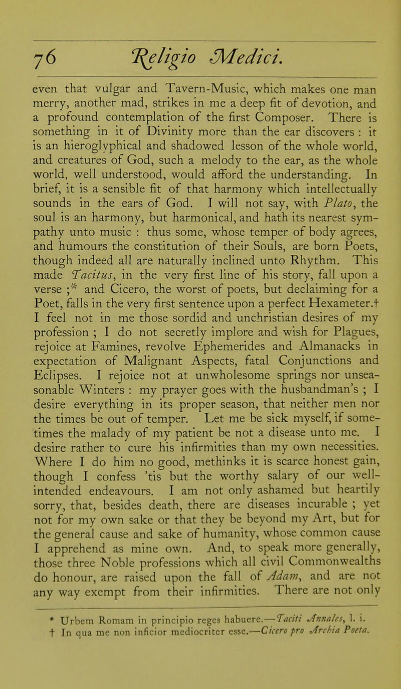 even that vulgar and Tavern-Music, which makes one man merry, another mad, strikes in me a deep fit of devotion, and a profound contemplation of the first Composer. There is something in it of Divinity more than the ear discovers : it is an hieroglyphical and shadowed lesson of the whole world, and creatures of God, such a melody to the ear, as the whole world, well understood, would afford the understanding. In brief, it is a sensible fit of that harmony which intellectually sounds in the ears of God. I will not say, with Plato^ the soul is an harmony, but harmonical, and hath its nearest sym- pathy unto music : thus some, whose temper of body agrees, and humours the constitution of their Souls, are born Poets, though indeed all are naturally inclined unto Rhythm. This made T'acitus^ in the very first line of his story, fall upon a verse and Cicero, the worst of poets, but declaiming for a Poet, falls in the very first sentence upon a perfect Hexameter.t I feel not in me those sordid and unchristian desires of my profession ; I do not secretly implore and wish for Plagues, rejoice at Famines, revolve Ephemerides and Almanacks in expectation of Malignant Aspects, fatal Conjunctions and Eclipses. I rejoice not at unwholesome springs nor unsea- sonable Winters : my prayer goes with the husbandman's ; I desire everything in its proper season, that neither men nor the times be out of temper. Let me be sick myself, if some- times the malady of my patient be not a disease unto me. I desire rather to cure his infirmities than my own necessities. Where I do him no good, methinks it is scarce honest gain, though I confess 'tis but the worthy salary of our well- intended endeavours. I am not only ashamed but heartily sorry, that, besides death, there are diseases incurable ; yet not for my own sake or that they be beyond my Art, but for the general cause and sake of humanity, whose common cause I apprehend as mine own. And, to speak more generally, those three Noble professions which all civil Commonwealths do honour, are raised upon the fall of Adam, and are not any way exempt from their infirmities. There are not only • Urbem Romam in principio rcges habucre.—Taciti Jnnales, 1. i. t In qua mc non inficior mcdiocriter esse.—Cicero fro Jrchia Poeta.