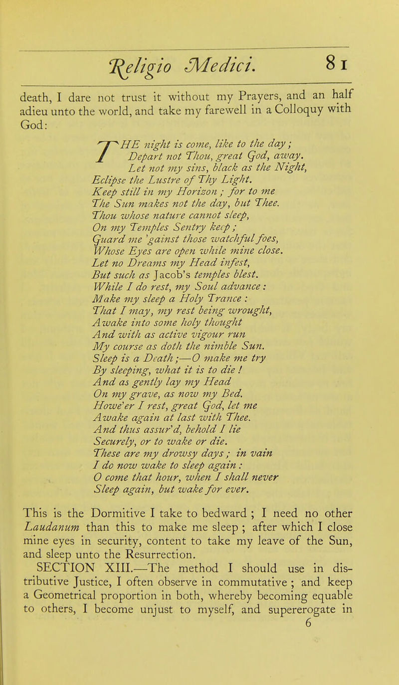 death, I dare not trust it without my Prayers, and an half adieu unto the world, and take my farewell in a Colloquy with God: 'Hf^HE night is come, like to the day; J Depart not Thou, great Qod, away. Let not my sins, black as the Night, Eclipse the Lustre of Thy Light. K^eep still in my Horizon ; for to me The Sun makes not the day, but Thee. Thou whose nature cannot sleep, On my Temples Sentry keep ; Quard me 'gainst those zvatchful foes. Whose Eyes are open zuhile mine close. Let no Dreams my Head infest. But such as Jacob's temples blest. While L do rest, my Soul advance: Make my sleep a Holy Trance : That L may, my rest being wrought. Awake into some holy thought And with as active vigour run My course as doth the nimble Sun. Sleep is a Death;—0 make me try By sleeping, what it is to die ! And as gently lay my Head On my grave, as now my Bed. Howe'er / rest, great Qod, let me Awake again at last xvith Thee. And thus assured, behold I lie Securely, or to wake or die. These are my drowsy days ; in vain I do now wake to sleep again: O come that hour, when L shall never Sleep again, but wake for ever. This is the Dormitive I take to bedward ; I need no other Laudanum than this to make me sleep ; after which I close mine eyes in security, content to take my leave of the Sun, and sleep unto the Resurrection. SECTION XIIL—The method I should use in dis- tributive Justice, I often observe in commutative ; and keep a Geometrical proportion in both, whereby becoming equable to others, I become unjust to myself, and supererogate in 6