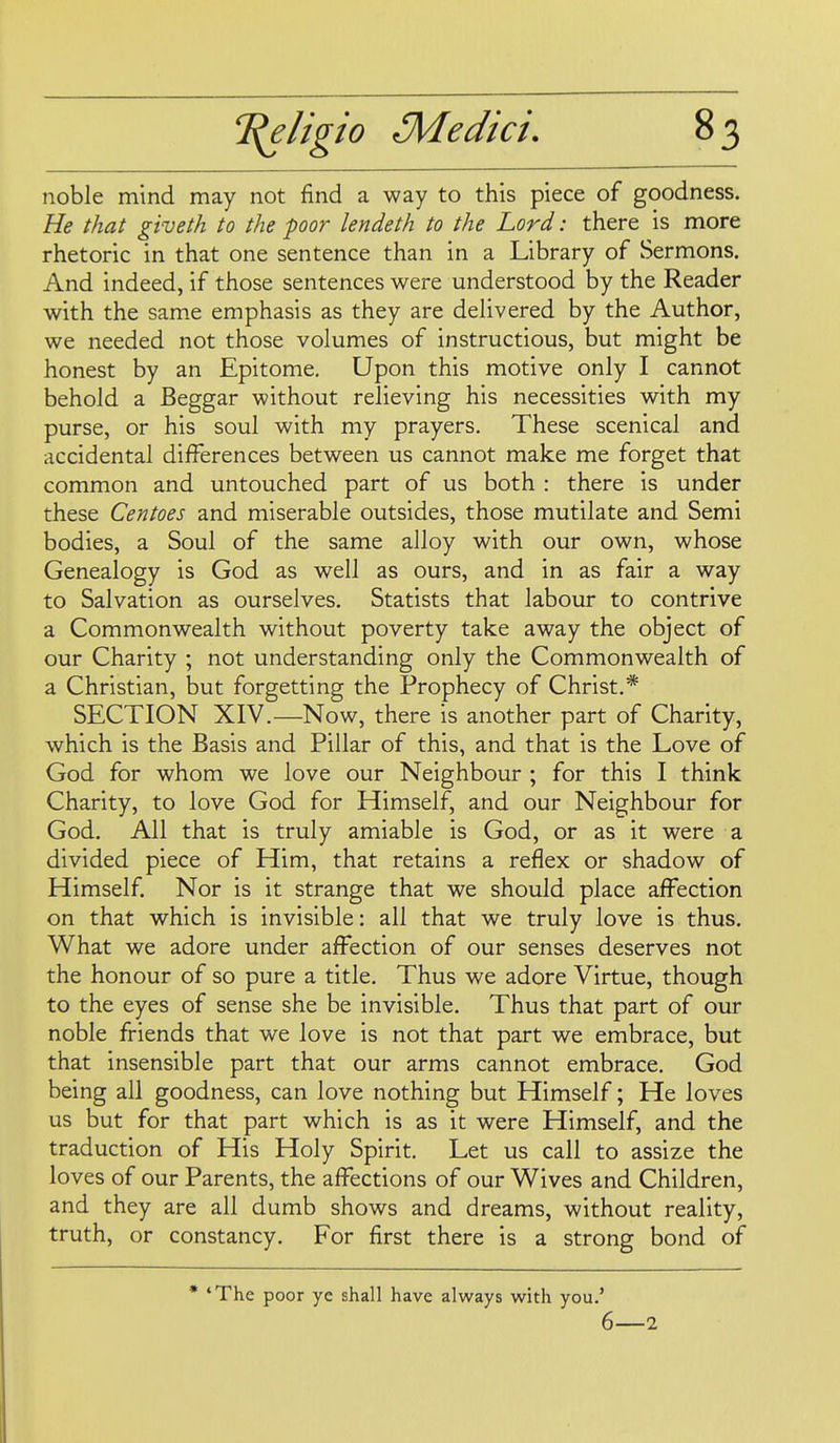 noble mind may not find a way to this piece of goodness. He that giveth to the poor lendeth to the Lord: there is more rhetoric in that one sentence than in a Library of Sermons. And indeed, if those sentences were understood by the Reader with the same emphasis as they are delivered by the Author, we needed not those volumes of instructious, but might be honest by an Epitome. Upon this motive only I cannot behold a Beggar without relieving his necessities with my purse, or his soul with my prayers. These scenical and accidental differences between us cannot make me forget that common and untouched part of us both : there is under these Centoes and miserable outsides, those mutilate and Semi bodies, a Soul of the same alloy with our own, whose Genealogy is God as well as ours, and in as fair a way to Salvation as ourselves. Statists that labour to contrive a Commonwealth without poverty take away the object of our Charity ; not understanding only the Commonwealth of a Christian, but forgetting the Prophecy of Christ,* SECTION XIV.—Now, there is another part of Charity, which is the Basis and Pillar of this, and that is the Love of God for whom we love our Neighbour ; for this I think Charity, to love God for Himself, and our Neighbour for God. All that is truly amiable is God, or as it were a divided piece of Him, that retains a reflex or shadow of Himself Nor is it strange that we should place affection on that which is invisible: all that we truly love is thus. What we adore under affection of our senses deserves not the honour of so pure a title. Thus we adore Virtue, though to the eyes of sense she be invisible. Thus that part of our noble friends that we love is not that part we embrace, but that insensible part that our arms cannot embrace. God being all goodness, can love nothing but Himself; He loves us but for that part which is as it were Himself, and the traduction of His Holy Spirit. Let us call to assize the loves of our Parents, the affections of our Wives and Children, and they are all dumb shows and dreams, without reality, truth, or constancy. For first there is a strong bond of • 'The poor ye shall have always with you.' 6—2