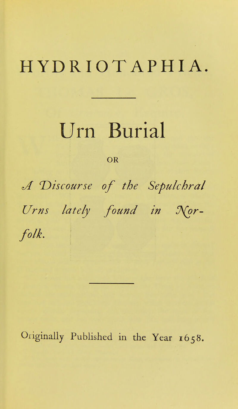 HYDRIOTAPHIA. Urn Burial OR is course of the Sepulchral Urns lately found in U\(or- folk. I Originally Published in the Year 1658.