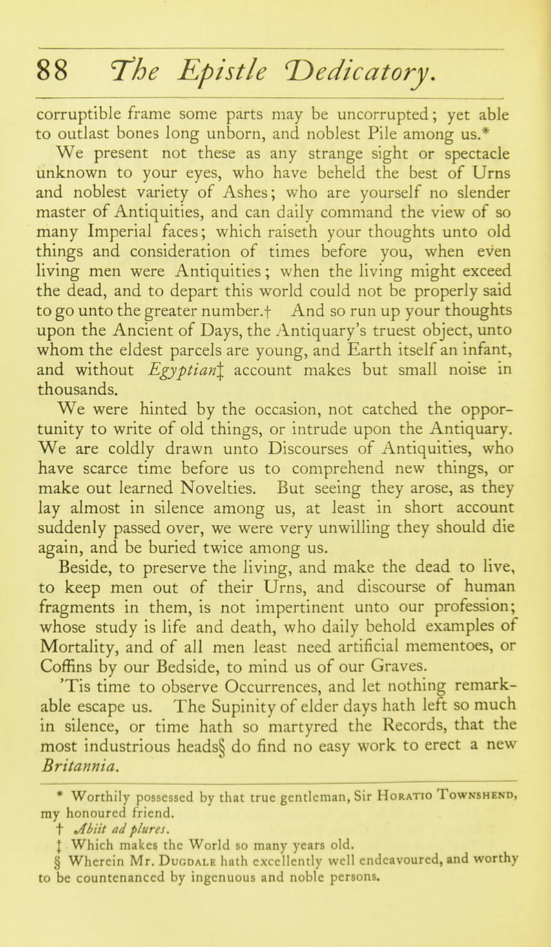 corruptible frame some parts may be uncorrupted; yet able to outlast bones long unborn, and noblest Pile among us.* We present not these as any strange sight or spectacle unknown to your eyes, who have beheld the best of Urns and noblest variety of Ashes; who are yourself no slender master of Antiquities, and can daily command the view of so many Imperial faces; which raiseth your thoughts unto old things and consideration of times before you, when even living men were Antiquities; when the living might exceed the dead, and to depart this world could not be properly said to go unto the greater number.f And so run up your thoughts upon the Ancient of Days, the Antiquary's truest object, unto whom the eldest parcels are young, and Earth itself an infant, and without Egyptian^ account makes but small noise in thousands. We were hinted by the occasion, not catched the oppor- tunity to write of old things, or intrude upon the Antiquary. We are coldly drawn unto Discourses of Antiquities, who have scarce time before us to comprehend new things, or make out learned Novelties. But seeing they arose, as they lay almost in silence among us, at least in short account suddenly passed over, we were very unwilling they should die again, and be buried twice among us. Beside, to preserve the living, and make the dead to live, to keep men out of their Urns, and discourse of human fragments in them, is not impertinent unto our profession; whose study is life and death, who daily behold examples of Mortality, and of all men least need artificial mementoes, or Coffins by our Bedside, to mind us of our Graves. 'Tis time to observe Occurrences, and let nothing remark- able escape us. The Supinity of elder days hath left so much in silence, or time hath so martyred the Records, that the most industrious heads§ do find no easy work to erect a new Britannia. * Worthily possessed by that true gentleman, Sir Horatio Townshend, my honoured friend, t »/(biit nd plures. \ Which makes the World so many years old. § Wherein Mr. Dugdale hath excellently well endeavoured, and worthy to be countenanced by ingenuous and noble persons.