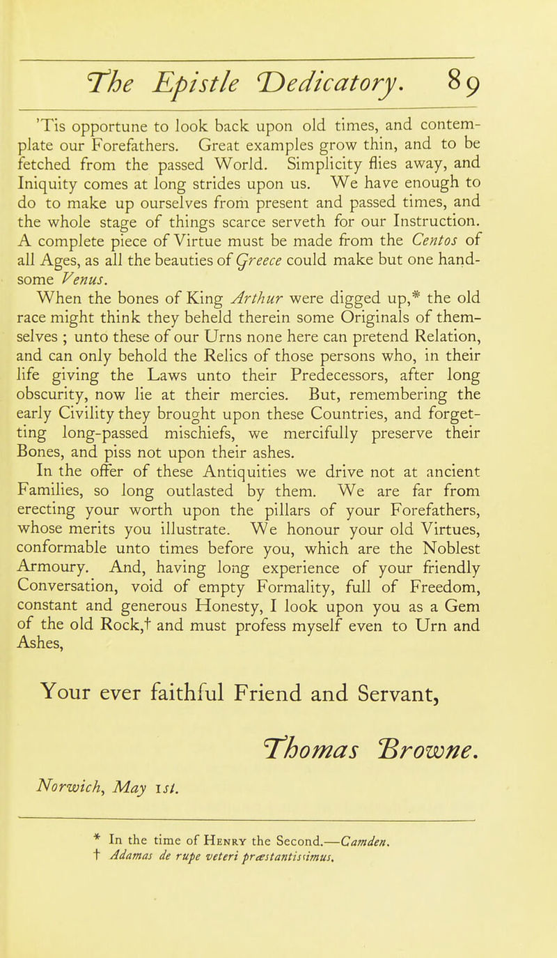 'Tis opportune to look back upon old times, and contem- plate our Forefathers. Great examples grow thin, and to be fetched from the passed World. Simplicity flies away, and Iniquity comes at long strides upon us. We have enough to do to make up ourselves from present and passed times, and the whole stage of things scarce serveth for our Instruction. A complete piece of Virtue must be made from the Centos of all Ages, as all the beauties of Qreece could make but one hand- some Venus. When the bones of King Arthur were digged up,* the old race might think they beheld therein some Originals of them- selves ; unto these of our Urns none here can pretend Relation, and can only behold the Relics of those persons who, in their life giving the Laws unto their Predecessors, after long obscurity, now lie at their mercies. But, remembering the early Civility they brought upon these Countries, and forget- ting long-passed mischiefs, we mercifully preserve their Bones, and piss not upon their ashes. In the offer of these Antiquities we drive not at ancient Families, so long outlasted by them. We are far from erecting your worth upon the pillars of your Forefathers, whose merits you illustrate. We honour your old Virtues, conformable unto times before you, which are the Noblest Armoury. And, having long experience of your friendly Conversation, void of empty FormaHty, full of Freedom, constant and generous Honesty, I look upon you as a Gem of the old Rock,t and must profess myself even to Urn and Ashes, Your ever faithful Friend and Servant, T'homas Browne, Norwich^ May \st. * In the time of Henry the Second.—Camden. t Adamas de rupe veteri prtestantisnmus.