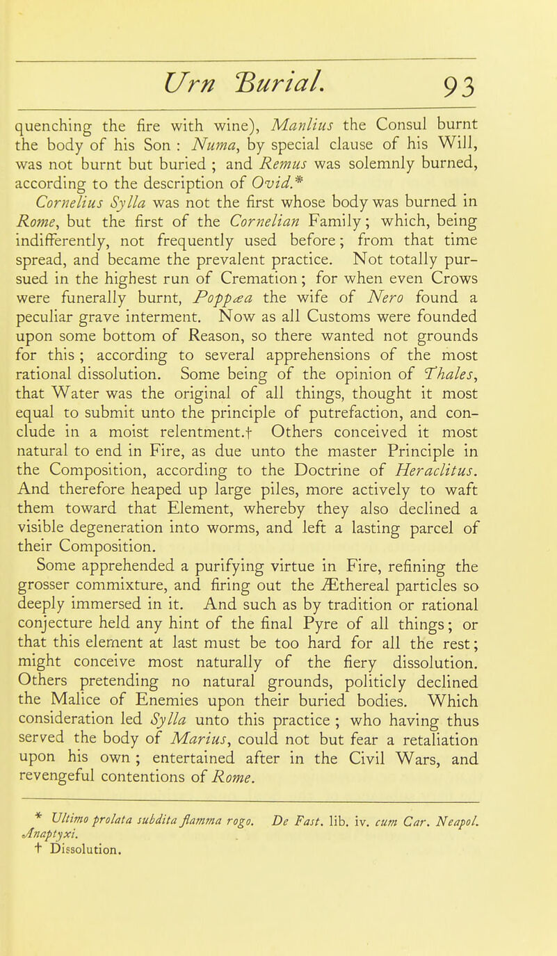 quenching the fire with wine), Manlius the Consul burnt the body of his Son : Numa, by special clause of his Will, was not burnt but buried ; and Remus was solemnly burned, according to the description of Ovid* Cornelius Sylla was not the first whose body was burned in Rome, but the first of the Cornelian Family; which, being indifferently, not frequently used before; from that time spread, and became the prevalent practice. Not totally pur- sued in the highest run of Cremation; for when even Crows were funerally burnt, Poppaa the wife of Nero found a peculiar grave interment. Now as all Customs were founded upon some bottom of Reason, so there wanted not grounds for this ; according to several apprehensions of the most rational dissolution. Some being of the opinion of 'Thales^ that Water was the original of all things, thought it most equal to submit unto the principle of putrefaction, and con- clude in a moist relentment.f Others conceived it most natural to end in Fire, as due unto the master Principle in the Composition, according to the Doctrine of Heraclitus. And therefore heaped up large piles, more actively to waft them toward that Element, whereby they also declined a visible degeneration into worms, and left a lasting parcel of their Composition. Some apprehended a purifying virtue in Fire, refining the grosser commixture, and firing out the ^Ethereal particles so deeply immersed in it. And such as by tradition or rational conjecture held any hint of the final Pyre of all things; or that this element at last must be too hard for all the rest; might conceive most naturally of the fiery dissolution. Others pretending no natural grounds, politicly declined the Malice of Enemies upon their buried bodies. Which consideration led Sylla unto this practice ; who having thus served the body of Marius, could not but fear a retaliation upon his own ; entertained after in the Civil Wars, and revengeful contentions of Rome. * Ultimo prolata subdita flamma rogo. De Fast. lib. iv. cum Car. Neapol. Jlnaptyxi. t Dissolution.