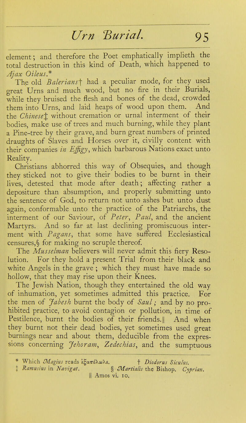 element; and therefore the Poet emphatically implieth the total destruction in this kind of Death, which happened to Ajax Oileus* The old Balerians\ had a peculiar mode, for they used great Urns and much wood, but no fire in their Burials, while they bruised the flesh and bones of the dead, crowded them into Urns, and laid heaps of wood upon them. And the Chinese^ without cremation or urnal interment of their bodies, make use of trees and much burning, while they plant a Pine-tree by their grave, and burn great numbers of printed draughts of Slaves and Horses over it, civilly content with their companies in Effigy, which barbarous Nations exact unto Reality. Christians abhorred this way of Obsequies, and though they sticked not to give their bodies to be burnt in their lives, detested that mode after death; affecting rather a depositure than absumption, and properly submitting unto the sentence of God, to return not unto ashes but unto dust again, conformable unto the practice of the Patriarchs, the interment of our Saviour, of Peter, Paul, and the ancient Martyrs. And so far at last declining promiscuous inter- ment with Pagans, that some have suffered Ecclesiastical censures,§ for making no scruple thereof The Musselman believers will never admit this fiery Reso- lution. For they hold a present Trial from their black and white Angels in the grave ; which they must have made so hollow, that they may rise upon their Knees. The Jewish Nation, though they entertained the old way of inhumation, yet sometimes admitted this practice. For the men of Jabesh burnt the body of Saul; and by no pro- hibited practice, to avoid contagion or pollution, in time of Pestilence, burnt the bodies of their friends. || And when they burnt not their dead bodies, yet sometimes used great burnings near and about them, deducible from the expres- sions concerning Jehoram, Zedechias, and the sumptuous * Which 3\iagius reads £^aff($XwX£. f Diodorus Siculus. I Ramusius in Navigat. § iMartialis the Bishop. Cyprian.