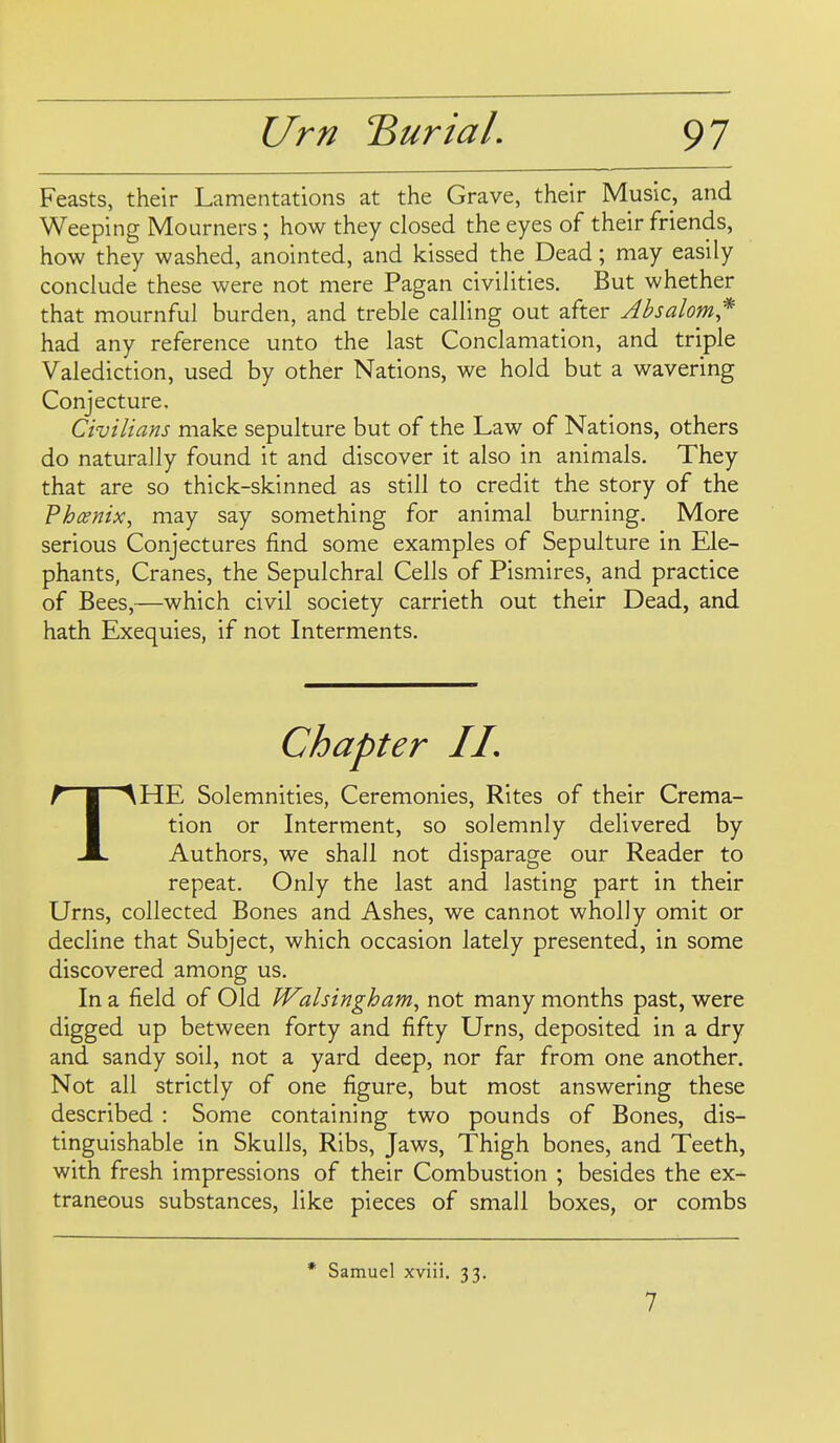 Feasts, their Lamentations at the Grave, their Music, and Weeping Mourners; how they closed the eyes of their friends, how they washed, anointed, and kissed the Dead; may easily conclude these were not mere Pagan civilities. But whether that mournful burden, and treble calling out after Absalom* had any reference unto the last Conclamation, and triple Valediction, used by other Nations, we hold but a wavering Conjecture. Civilians make sepulture but of the Law of Nations, others do naturally found it and discover it also in animals. They that are so thick-skinned as still to credit the story of the Phoenix, may say something for animal burning. More serious Conjectures find some examples of Sepulture in Ele- phants, Cranes, the Sepulchral Cells of Pismires, and practice of Bees,—which civil society carrieth out their Dead, and hath Exequies, if not Interments. Chapter II, THE Solemnities, Ceremonies, Rites of their Crema- tion or Interment, so solemnly delivered by Authors, we shall not disparage our Reader to repeat. Only the last and lasting part in their Urns, collected Bones and Ashes, we cannot wholly omit or decline that Subject, which occasion lately presented, in some discovered among us. In a field of Old Walsingham, not many months past, were digged up between forty and fifty Urns, deposited in a dry and sandy soil, not a yard deep, nor far from one another. Not all strictly of one figure, but most answering these described : Some containing two pounds of Bones, dis- tinguishable in Skulls, Ribs, Jaws, Thigh bones, and Teeth, with fresh impressions of their Combustion ; besides the ex- traneous substances, like pieces of small boxes, or combs * Samuel xviii. 33. 7