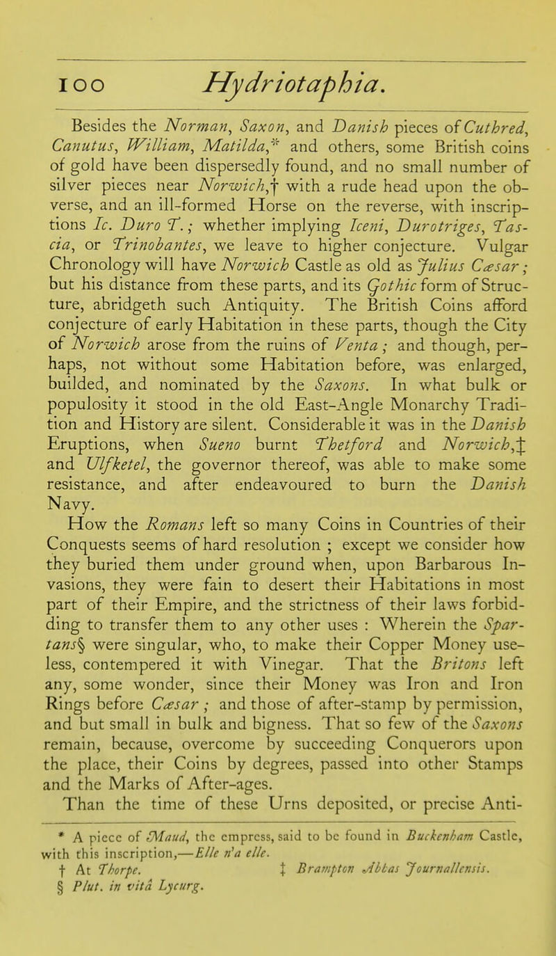 Besides the Norman^ Saxon, and Danish pieces of Cuthred, Canutus, William, Matilda^^ and others, some British coins of gold have been dispersedly found, and no small number of silver pieces near Norwich,] with a rude head upon the ob- verse, and an ill-formed Horse on the reverse, with inscrip- tions Ic. Duro 'T.; whether implying Iceni, Durotriges, Tas- cia, or Trinobantes, we leave to higher conjecture. Vulgar Chronology will have Norwich Castle as old as Julius Caesar; but his distance from these parts, and its Qothie form of Struc- ture, abridgeth such Antiquity. The British Coins afford conjecture of early Habitation in these parts, though the City of Norwich arose from the ruins of f^enta ; and though, per- haps, not without some Habitation before, was enlarged, builded, and nominated by the Saxons. In what bulk or populosity it stood in the old East-Angle Monarchy Tradi- tion and History are silent. Considerable it was in the Danish Eruptions, when Sueno burnt Thetford and Norwich,'^ and Ulfketel, the governor thereof, was able to make some resistance, and after endeavoured to burn the Danish Navy. How the Romans left so many Coins in Countries of their Conquests seems of hard resolution ; except we consider how they buried them under ground when, upon Barbarous In- vasions, they were fain to desert their Habitations in most part of their Empire, and the strictness of their laws forbid- ding to transfer them to any other uses : Wherein the Spar- tans^ were singular, who, to make their Copper Money use- less, contempered it with Vinegar. That the Britons left any, some wonder, since their Money was Iron and Iron Rings before C^sar ; and those of after-stamp by permission, and but small in bulk and bigness. That so few of the Saxons remain, because, overcome by succeeding Conquerors upon the place, their Coins by degrees, passed into other Stamps and the Marks of After-ages. Than the time of these Urns deposited, or precise Anti- * A piece r'Maud, the empress, said to be found in Buckenham Castle, with this inscription,—Elle ri'a elk. t At Thorpe. X Bratiipton ^bLas Journallensis. § Plut. in vita Lycurg.