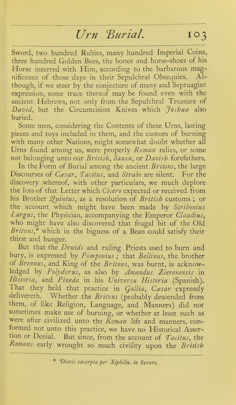 Sword, two hundred Rubies, many hundred Imperial Coins, three hundred Golden Bees, the bones and horse-shoes of his Horse interred with Him, according to the barbarous mag- nificence of those days in their Sepulchral Obsequies. Al- though, if we steer by the conjecture of many and Septuagint expression, some trace thereof may be found even with the ancient Hebrews, not only from the Sepulchral Treasure of David^ but the Circumcision Knives which Joshua also buried. Some men, considering the Contents of these Urns, lasting pieces and toys included in them, and the custom of burning with many other Nations, might somewhat doubt whether all Urns found among us, were properly Roman relics, or some not belonging unto our British, Saxon, or Danish forefathers. In the Form of Burial among the ancient Britons, the large Discourses of Caesar, 'Tacitus, and Strabo are silent. For the discovery whereof, with other particulars, we much deplore the loss of that Letter which Cicero expected or received from his Brother ^intus, as a resolution of British customs ; or the account which might have been made by Scribonius Largus, the Physician, accompanying the Emperor Claudius, who might have also discovered that frugal bit of the Old Britons,^ which in the bigness of a Bean could satisfy their thirst and hunger. But that the Druids and ruling Priests used to burn and bury, is expressed by Pomponius ; that Bellinus, the brother of Brennus, and King of the Britons, was burnt, is acknow- ledged by Polydorus, as also by Amandus Zierexensis in Historia, and Pineda in his Universa Hist or ia (Spanish). That they held that practice in Qallia, Casar expressly delivereth. Whether the Britons (probably descended from them, of like Religion, Language, and Manners) did not sometimes make use of burning, or whether at least such as were after civilized unto the Roman life and manners, con- formed not unto this practice, we have no Historical Asser- tion or Denial. But since, from the account of Tacitus, the Romans early wrought so much civility upon the British * T>ioms excerpta per Xiphilin. in Severo.