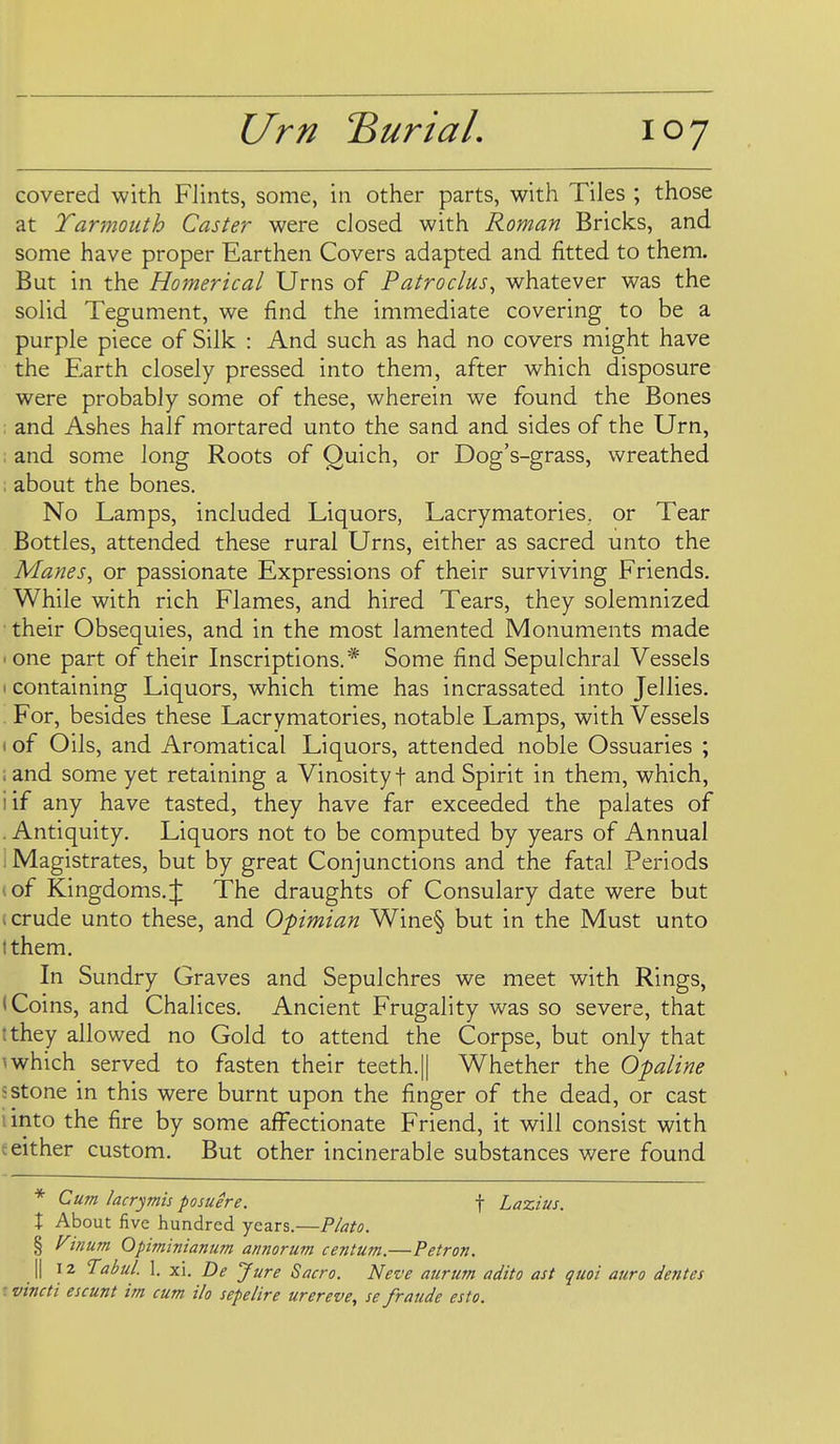 covered with Flints, some, in other parts, with Tiles ; those at Yarmouth Caster were closed with Roman Bricks, and some have proper Earthen Covers adapted and fitted to them. But in the Homerical Urns of Patroclus^ whatever was the solid Tegument, we find the immediate covering to be a purple piece of Silk : And such as had no covers might have the Earth closely pressed into them, after which disposure were probably some of these, wherein we found the Bones ; and Ashes half mortared unto the sand and sides of the Urn, ; and some long Roots of Quich, or Dog's-grass, wreathed : about the bones. No Lamps, included Liquors, Lacrymatories. or Tear Bottles, attended these rural Urns, either as sacred unto the Manes, or passionate Expressions of their surviving Friends. While with rich Flames, and hired Tears, they solemnized ■ their Obsequies, and in the most lamented Monuments made • one part of their Inscriptions.* Some find Sepulchral Vessels 1 containing Liquors, which time has incrassated into Jellies. . For, besides these Lacrymatories, notable Lamps, with Vessels (of Oils, and Aromatical Liquors, attended noble Ossuaries ; i and some yet retaining a Vinosity f and Spirit in them, which, iif any have tasted, they have far exceeded the palates of .Antiquity. Liquors not to be computed by years of Annual I Magistrates, but by great Conjunctions and the fatal Periods (of Kingdoms.:]: The draughts of Consulary date were but i crude unto these, and Opimian Wine§ but in the Must unto I them. In Sundry Graves and Sepulchres we meet with Rings, (Coins, and Chalices. Ancient Frugality was so severe, that tthey allowed no Gold to attend the Corpse, but only that \which served to fasten their teeth.|| W^hether the Opaline 5stone in this were burnt upon the finger of the dead, or cast 1 into the fire by some affectionate Friend, it will consist with t either custom. But other incinerable substances were found * Cum iacrymis posuere. f Lazius. X About five hundred years.—P/ato. § Vinum 0piminianum annorum centum.—Petron. II 12 Tabul. I. xi. De Jure Sacro. Nez'e aurum adito ast quoi auro dentes ivincti escunt im cum ilo sepelire urereve, se fraude esto.