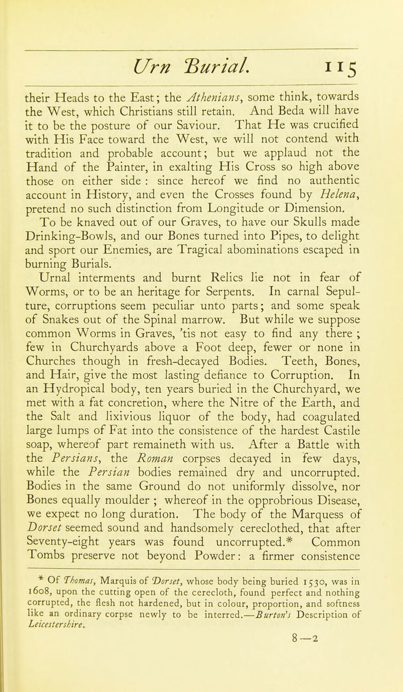 their Heads to the East; the Athenians, some think, towards the West, which Christians still retain. And Beda will have it to be the posture of our Saviour, That He was crucified with His Face toward the West, we will not contend with tradition and probable account; but we applaud not the Hand of the Painter, in exalting His Cross so high above those on either side : since hereof we find no authentic account in History, and even the Crosses found by Helena, pretend no such distinction from Longitude or Dimension, To be knaved out of our Graves, to have our Skulls made Drinking-Bowls, and our Bones turned into Pipes, to delight and sport our Enemies, are Tragical abominations escaped in burning Burials, Urnal interments and burnt Relics lie not in fear of Worms, or to be an heritage for Serpents, In carnal Sepul- ture, corruptions seem peculiar unto parts; and some speak of Snakes out of the Spinal marrow. But while we suppose common Worms in Graves, 'tis not easy to find any there ; few in Churchyards above a Foot deep, fewer or none in Churches though in fresh-decayed Bodies, Teeth, Bones, and Hair, give the most lasting defiance to Corruption. In an Hydropical body, ten years buried in the Churchyard, we met with a fat concretion, where the Nitre of the Earth, and the Salt and lixivious liquor of the body, had coagulated large lumps of Fat into the consistence of the hardest Castile soap, whereof part remaineth with us. After a Battle with the Persians, the Roman corpses decayed in few days, while the Persian bodies remained dry and uncorrupted. Bodies in the same Ground do not uniformly dissolve, nor Bones equally moulder ; whereof in the opprobrious Disease, we expect no long duration. The body of the Marquess of Dorset seemed sound and handsomely cereclothed, that after Seventy-eight years was found uncorrupted.* Common Tombs preserve not beyond Powder: a firmer consistence * Of Thomas, Marquis of 'Dorset, whose body being buried 1530, was in 1608, upon the cutting open of the cerecloth, found perfect and nothing corrupted, the flesh not hardened, but in colour, proportion, and softness like an ordinary corpse newly to be interred.—Burton's Description of Leicestershire. 8—2