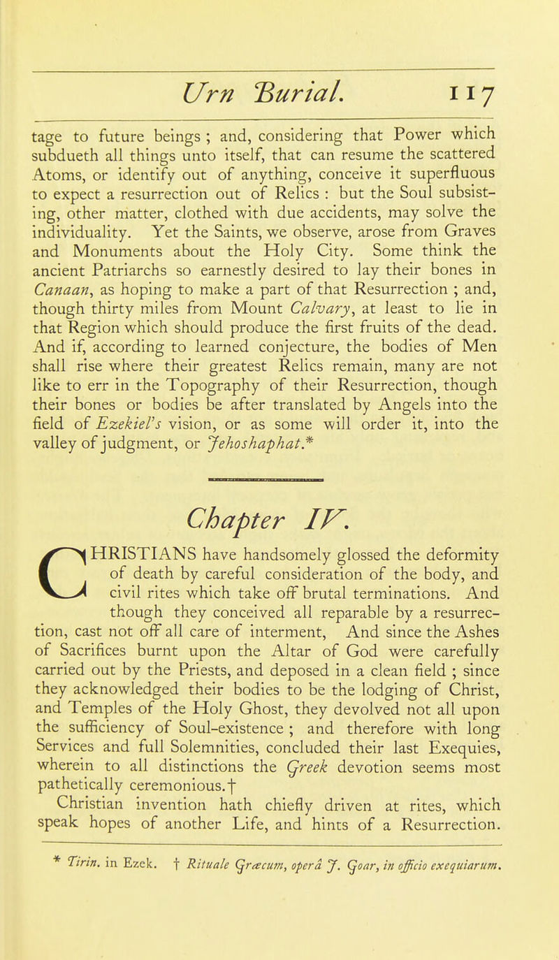 tage to future beings ; and, considering that Power which subdueth all things unto itself, that can resume the scattered Atoms, or identify out of anything, conceive it superfluous to expect a resurrection out of Relics : but the Soul subsist- ing, other matter, clothed with due accidents, may solve the individuality. Yet the Saints, we observe, arose from Graves and Monuments about the Holy City. Some think the ancient Patriarchs so earnestly desired to lay their bones in Canaan^ as hoping to make a part of that Resurrection ; and, though thirty miles from Mount Calvary^ at least to lie in that Region which should produce the first fruits of the dead. And if, according to learned conjecture, the bodies of Men shall rise where their greatest Relics remain, many are not like to err in the Topography of their Resurrection, though their bones or bodies be after translated by Angels into the field of E-zekieVs vision, or as some will order it, into the valley of judgment, or Jehoshaphat* Chapter IV, CHRISTIANS have handsomely glossed the deformity of death by careful consideration of the body, and civil rites which take off brutal terminations. And though they conceived all reparable by a resurrec- tion, cast not off all care of interment. And since the Ashes of Sacrifices burnt upon the Altar of God were carefully carried out by the Priests, and deposed in a clean field ; since they acknowledged their bodies to be the lodging of Christ, and Temples of the Holy Ghost, they devolved not all upon the sufficiency of Soul-existence ; and therefore with long Services and full Solemnities, concluded their last Exequies, wherein to all distinctions the Qreek devotion seems most pathetically ceremonious, f Christian invention hath chiefly driven at rites, which speak hopes of another Life, and hints of a Resurrection. * Tirin. in Ezek. f Rituale (^racu7n, opera J, (^oar, in officio exequiarum.