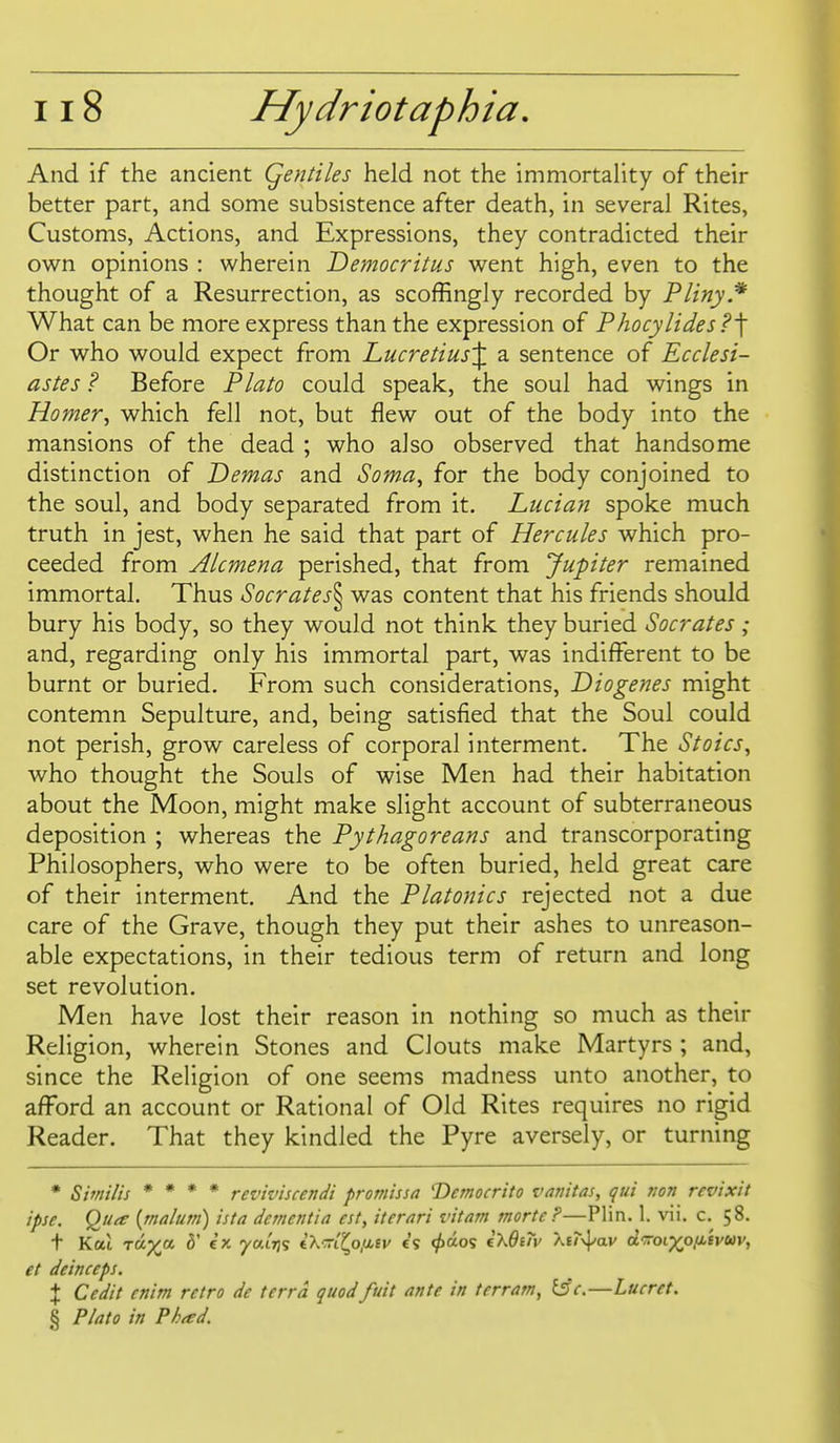 And if the ancient Qentiles held not the immortality of their better part, and some subsistence after death, in several Rites, Customs, Actions, and Expressions, they contradicted their own opinions : wherein Democritus went high, even to the thought of a Resurrection, as scoffingly recorded by Pliny.* What can be more express than the expression of Phocylides?'\ Or who would expect from Lucretius'^, a sentence of Ecclesi- astes ? Before Plato could speak, the soul had wings in Horner^ which fell not, but flew out of the body into the mansions of the dead ; who also observed that handsome distinction of Demas and Soma, for the body conjoined to the soul, and body separated from it. Lucian spoke much truth in jest, when he said that part of Hercules which pro- ceeded from Alcmena perished, that from Jupiter remained immortal. Thus Socrates'^ was content that his friends should bury his body, so they would not think they buried Socrates ; and, regarding only his immortal part, was indifferent to be burnt or buried. From such considerations, Diogenes might contemn Sepulture, and, being satisfied that the Soul could not perish, grow careless of corporal interment. The Stoics, who thought the Souls of wise Men had their habitation about the Moon, might make slight account of subterraneous deposition ; whereas the Pythagoreans and transcorporating Philosophers, who were to be often buried, held great care of their interment. And the Platonics rejected not a due care of the Grave, though they put their ashes to unreason- able expectations, in their tedious term of return and long set revolution. Men have lost their reason in nothing so much as their Religion, wherein Stones and Clouts make Martyrs ; and, since the Religion of one seems madness unto another, to afford an account or Rational of Old Rites requires no rigid Reader. That they kindled the Pyre aversely, or turning * Sifriilis * * * * reviviscendi promissa Democrito valutas, qui von revixit ipse. Qu^e {malum) ista dementia est, iterari vitam morte?—Plin. 1. vii. c. 58. t Kat TU-yji d' ex yaiTjs iX-rlf^ofiev c's ^aos i^OiTv A£/-x]^av drroixo/J^Bvuv, et deinceps. X Cedit enim retro de terra quodfuit ante in terram, iSc.—Lueret. § Plato in Phad.