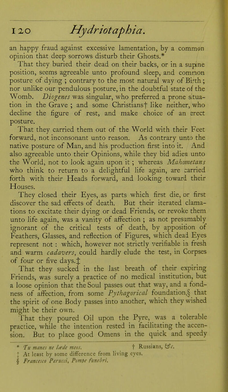 an happy fraud against excessive lamentation, by a common opinion that deep sorrows disturb their Ghosts.* That they buried their dead on their backs, or in a supine position, seems agreeable unto profound sleep, and common posture of dying ; contrary to the most natural way of Bi'th; nor unlike our pendulous posture, in the doubtful state of the Womb. Diogenes was singular, who preferred a prone situa- tion in the Grave ; and some Christiansf like neither, who decline the figure of rest, and make choice of an erect posture. That they carried them out of the World with their Feet forward, not inconsonant unto reason. As contrary unto the native posture of Man, and his production first into it. And also agreeable unto their Opinions, while they bid adieu unto the World, not to look again upon it ; whereas Mahmetans who think to return to a delightful life again, are carried forth with their Heads forward, and looking toward their Houses. They closed their Eyes, as parts which first die, or first discover the sad effects of death. But their iterated clama- tions to excitate their dying or dead Friends, or revoke them unto life again, was a vanity of affection ; as not presumably ignorant of the critical tests of death, by apposidon of Feathers, Glasses, and reflection of Figures, which dead Eyes represent not : which, however not strictly verifiable in fresh and warm cadavers, could hardly elude the test, in Corpses of four or five days.lj; That they sucked in the last breath of their expiring Friends, was surely a practice of no medical institution, but a loose opinion that the Soul passes out that way, and a fond- ness of affection, from some Pythagorical foundation,^ that the spirit of one Body passes into another, which they wished might be their own. That they poured Oil upon the Pyre, was a tolerable practice, while the intention rested in facilitating the accen- sion. But to place good Omens in the quick and speedy • Tu manes ne Ude tneos. t Russians, dsV. I At least by some difference from living eyes. § Francesco Perucci, Pompe funebri.