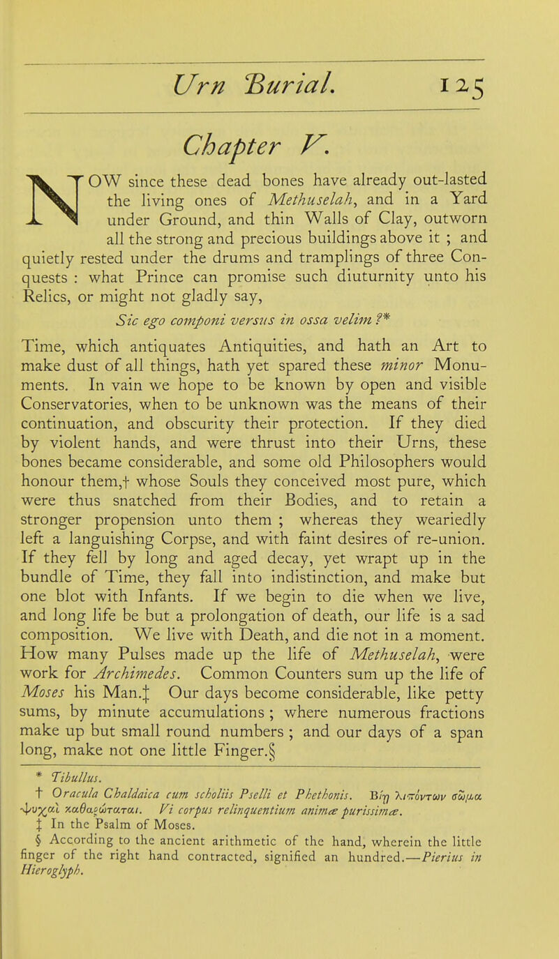 Chapter V, N'' OW since these dead bones have already out-lasted the living ones of Methuselah, and in a Yard under Ground, and thin Walls of Clay, outworn all the strong and precious buildings above it ; and quietly rested under the drums and tramplings of three Con- quests : what Prince can promise such diuturnity unto his Relics, or might not gladly say, Sic ego componi versus in ossa velim ?* Time, which antiquates Antiquities, and hath an Art to make dust of all things, hath yet spared these minor Monu- ments. In vain we hope to be known by open and visible Conservatories, when to be unknown was the means of their continuation, and obscurity their protection. If they died by violent hands, and were thrust into their Urns, these bones became considerable, and some old Philosophers would honour them,t whose Souls they conceived most pure, which were thus snatched from their Bodies, and to retain a stronger propension unto them ; whereas they weariedly left a languishing Corpse, and with faint desires of re-union. If they fell by long and aged decay, yet wrapt up in the bundle of Time, they fall into indistinction, and make but one blot with Infants. If we begin to die when we live, and long life be but a prolongation of death, our life is a sad composition. We live with Death, and die not in a moment. How many Pulses made up the life of Methuselah, were work for Archimedes. Common Counters sum up the life of Moses his Man.J Our days become considerable, like petty sums, by minute accumulations ; where numerous fractions make up but small round numbers ; and our days of a span long, make not one little Finger.^ * T:ibullus. t Oracula Chaldaica cum scholiis Pselli et Phethonis. Biy Xitovtuv ffw.aa ■^vx'^l -/.aOaidoTUTai. Ft corpus relinquentium anima purissima. X In the Psalm of Moses. § According to the ancient arithmetic of the hand, wherein the little finger of the right hand contracted, signified an hundred.—Pierius in Hieroglyph.