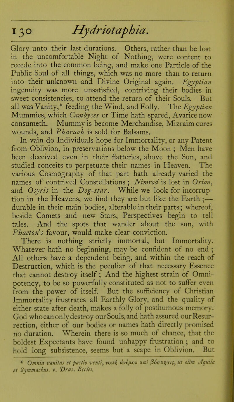 Glory unto their last durations. Others, rather than be lost in the uncomfortable Night of Nothing, were content to recede into the common being, and make one Particle of the Public Soul of all things, which was no more than to return into their unknown and Divine Original again. Egyptian ingenuity was more unsatisfied, contriving their bodies in sweet consistencies, to attend the return of their Souls. But all was Vanity,* feeding the Wind, and Folly. The Egyptian Mummies, which Camhyses or Time hath spared, Avarice now consumeth. Mummy is become Merchandise, Mizraim cures wounds, and Pharaoh is sold for Balsams. In vain do Individuals hope for Immortality, or any Patent from Oblivion, in preservations below the Moon ; Men have been deceived even in their flatteries, above the Sun, and studied conceits to perpetuate their names in Heaven. The various Cosmography of that part hath already varied the names of contrived Constellations ; Nimrod is lost in Orion, and Osyris in the Dog-star. While we look for incorrup- tion in the Heavens, we find they are but like the Earth ;— durable in their main bodies, alterable in their parts; whereof, beside Comets and new Stars, Perspectives begin to tell tales. And the spots that wander about the sun, with Phaetons favour, would make clear conviction. There is nothing strictly immortal, but Immortality. Whatever hath no beginning, may be confident of no end ; All others have a dependent being, and within the reach of Destruction, which is the peculiar of that necessary Essence that cannot destroy itself; And the highest strain of Omni- potency, to be so powerfully constituted as not to suffer even from the power of itself. But the sufficiency of Christian Immortality frustrates all Earthly Glory, and the quality of either state after death, makes a folly of posthumous memory. God who can only destroy our Souls, and hath assured our Resur- rection, either of our bodies or names hath directly promised no duration. Wherein there is so much of chance, that the boldest Expectants have found unhappy frustration ; and to hold long subsistence, seems but a scape in Oblivion. But * Omnia vanitas et pastio ve?iti, vo/xig uvqMov xai ^oa-x^a-is, ut olim t,1quila et Symmachus, v. ©r///. Eccks.