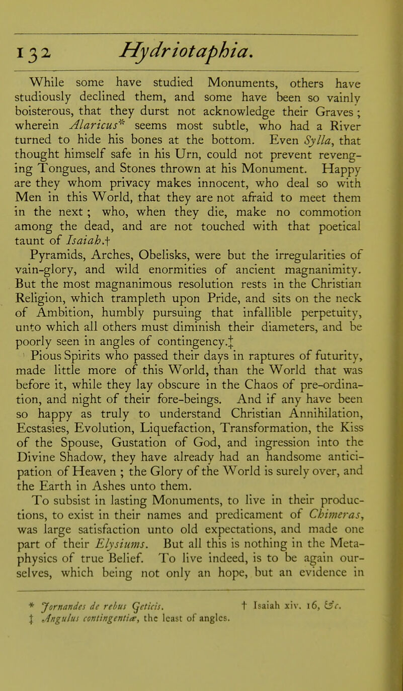 While some have studied Monuments, others have studiously declined them, and some have been so vainly boisterous, that they durst not acknowledge their Graves ; wherein Alaricus^'' seems most subtle, who had a River turned to hide his bones at the bottom. Even Sylla, that thought himself safe in his Urn, could not prevent reveng- ing Tongues, and Stones thrown at his Monument. Happy are they whom privacy makes innocent, who deal so with Men in this World, that they are not afraid to meet them in the next ; who, when they die, make no commotion among the dead, and are not touched with that poetical taunt of Isaiah.f Pyramids, Arches, Obelisks, were but the irregularities of vain-glory, and wild enormities of ancient magnanimity. But the most magnanimous resolution rests in the Christian Religion, which trampleth upon Pride, and sits on the neck of Ambition, humbly pursuing that infallible perpetuity, unto which all others must diminish their diameters, and be poorly seen in angles of contingency Pious Spirits who passed their days in raptures of futurity, made little more of this World, than the World that was before it, while they lay obscure in the Chaos of pre-ordina- tion, and night of their fore-beings. And if any have been so happy as truly to understand Christian Annihilation, Ecstasies, Evolution, Liquefaction, Transformation, the Kiss of the Spouse, Gustation of God, and ingression into the Divine Shadow, they have already had an handsome antici- pation of Heaven ; the Glory of the World is surely over, and the Earth in Ashes unto them. To subsist in lasting Monuments, to live in their produc- tions, to exist in their names and predicament of Chimeras^ was large satisfaction unto old expectations, and made one part of their Elysiums. But all this is nothing in the Meta- physics of true Belief. To live indeed, is to be again our- selves, which being not only an hope, but an evidence in * Jornandes de rebus (fetich. t Isaiah xiv. i6, 13c. I Angulus contingentiee, the least of angles.