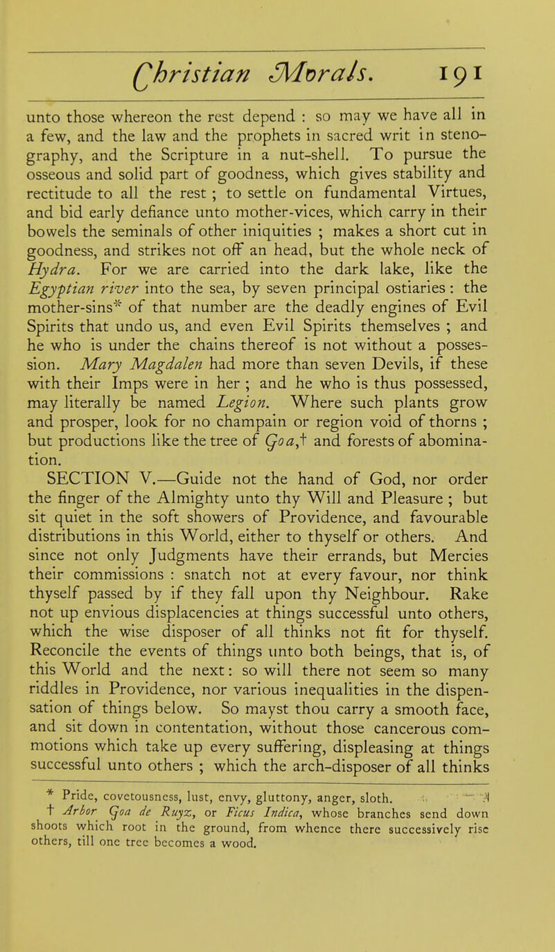 unto those whereon the rest depend : so may we have all in a few, and the law and the prophets in sacred writ in steno- graphy, and the Scripture in a nut-shelJ. To pursue the osseous and solid part of goodness, which gives stability and rectitude to all the rest ; to settle on fundamental Virtues, and bid early defiance unto mother-vices, which carry in their bowels the seminals of other iniquities ; makes a short cut in goodness, and strikes not off an head, but the whole neck of Hydra. For we are carried into the dark lake, like the Egyptian river into the sea, by seven principal ostiaries: the mother-sins'^'- of that number are the deadly engines of Evil Spirits that undo us, and even Evil Spirits themselves ; and he who is under the chains thereof is not without a posses- sion. Mary Magdalen had more than seven Devils, if these with their Imps were in her ; and he who is thus possessed, may literally be named Legion. Where such plants grow and prosper, look for no champain or region void of thorns ; but productions like the tree of Qoa,\ and forests of abomina- tion. SECTION V.—Guide not the hand of God, nor order the finger of the Almighty unto thy Will and Pleasure ; but sit quiet in the soft showers of Providence, and favourable distributions in this World, either to thyself or others. And since not only Judgments have their errands, but Mercies their commissions : snatch not at every favour, nor think thyself passed by if they fall upon thy Neighbour. Rake not up envious displacencies at things successful unto others, which the wise disposer of all thinks not fit for thyself. Reconcile the events of things unto both beings, that is, of this World and the next: so will there not seem so many riddles in Providence, nor various inequalities in the dispen- sation of things below. So mayst thou carry a smooth face, and sit down in contentation, without those cancerous com- motions which take up every suffering, displeasing at things successful unto others ; which the arch-disposer of all thinks * Pride, covctousncss, lust, envy, gluttony, anger, sloth. ■'1 t Arbor (^oa de Ruyz, or Ficus Indica, whose branches send down shoots which root in the ground, from whence there successively rise others, till one tree becomes a wood.